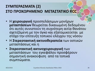 ΣΥΜΠΕΡΑΣΜΑΤΑ (2)
ΣΤΟ ΠΡΟΧΩΡΗΜΕΝΟ ΜΕΤΑΣΤΑΤΙΚΟ RCC
• Η χειρουργική προσπελάσιμων μονήρων
μεταστάσεων θεωρείται δικαιωμένη δεδομένου
ότι αυτές συνιστούν τη συχνότερη αιτία θανάτου
σχετιζόμενη με τον όγκο και εξατομικεύεται με
στόχο την επίτευξη τοπικού ελέγχου της νόσου
• Η Στερεοτακτική ακτινοθεραπεία των οστικών
μεταστάσεως και η
• Στερεοτακτική ακτινοχειρουργική των
μεταστάσεων του εγκεφάλου προσφέρουν
σημαντική ανακούφιση από τα τοπικά
συμπτώματα.
30/5/2016 38Συμπόσιο Κλινικής Ογκολογίας Ρόδου 2016
 