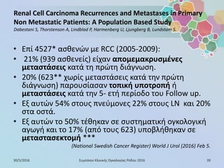 Renal Cell Carcinoma Recurrences and Metastases in Primary
Non Metastatic Patients: A Population Based Study
Dabestani S, Thorstenson A, Lindblad P, Harmenberg U, Ljungberg B, Lundstam S.
• Επί 4527* ασθενών με RCC (2005-2009):
• 21% (939 ασθενείς) είχαν απομεμακρυσμένες
μεταστάσεις κατά τη πρώτη διάγνωση.
• 20% (623** χωρίς μεταστάσεις κατά την πρώτη
διάγνωση) παρουσίασαν τοπική υποτροπή ή
μεταστάσεις κατά την 5- ετή περίοδο του Follow up.
• Eξ αυτών 54% στους πνεύμονες 22% στους LN και 20%
στα οστά.
• Εξ αυτών το 50% τέθηκαν σε συστηματική ογκολογική
αγωγή και το 17% (από τους 623) υποβλήθηκαν σε
μεταστασεκτομή ***
(National Swedish Cancer Register) World J Urol (2016) Feb 5.
30/5/2016 39Συμπόσιο Κλινικής Ογκολογίας Ρόδου 2016
 