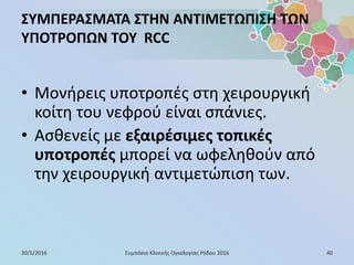 ΣΥΜΠΕΡΑΣΜΑΤΑ ΣΤΗΝ ΑΝΤΙΜΕΤΩΠΙΣΗ ΤΩΝ
ΥΠΟΤΡΟΠΩΝ ΤΟΥ RCC
• Μονήρεις υποτροπές στη χειρουργική
κοίτη του νεφρού είναι σπάνιες.
• Ασθενείς με εξαιρέσιμες τοπικές
υποτροπές μπορεί να ωφεληθούν από
την χειρουργική αντιμετώπιση των.
30/5/2016 40Συμπόσιο Κλινικής Ογκολογίας Ρόδου 2016
 