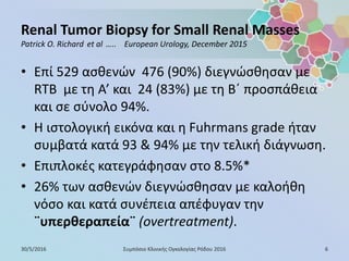 Renal Tumor Biopsy for Small Renal Masses
Patrick O. Richard et al ….. European Urology, December 2015
• Επί 529 ασθενών 476 (90%) διεγνώσθησαν με
RTB με τη Α’ και 24 (83%) με τη Β΄ προσπάθεια
και σε σύνολο 94%.
• Η ιστολογική εικόνα και η Fuhrmans grade ήταν
συμβατά κατά 93 & 94% με την τελική διάγνωση.
• Επιπλοκές κατεγράφησαν στο 8.5%*
• 26% των ασθενών διεγνώσθησαν με καλοήθη
νόσο και κατά συνέπεια απέφυγαν την
¨υπερθεραπεία¨ (overtreatment).
30/5/2016 6Συμπόσιο Κλινικής Ογκολογίας Ρόδου 2016
 