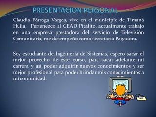 PRESENTACION PERSONALClaudia Párraga Vargas, vivo en el municipio de Timaná Huila,  Pertenezco al CEAD Pitalito, actualmente trabajo en una empresa prestadora del servicio de Televisión Comunitaria, me desempeño como secretaria Pagadora.Soy estudiante de Ingeniería de Sistemas, espero sacar el mejor provecho de este curso, para sacar adelante mi carrera y así poder adquirir nuevos conocimientos y ser mejor profesional para poder brindar mis conocimientos a mi comunidad.