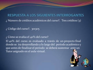  RESPUESTA A LOS SIGUIENTES INTERROGANTES¿ Número de créditos académicos del curso?.  Tres créditos (3)¿ Código del curso?.  301305¿ Cómo se evalúa el 40% del curso? El 40%  del  curso  es  evaluado  a  través  de  un proyecto final  donde se  ira desarrollando a lo largo del  periodo académico y que antes de finalizar el periodo  se deberá sustentar  ante un Tutor asignado en el aula virtual.