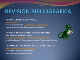 REVISION BIBLIOGRAFICAUNIDAD 1 . MEMORIA DINAMICA,www.loc.uma.eswww.monografias.com › Computacion › Programacionwww.frodrig.com/macedoniamagazine/poo9.htmUNIDAD 2. ESTRUCTURAS DE DATOS LINEALEShttp: biblioteca.unad.edu.co/php/www.mitecnologico.com/.../EstructurasDeDatosLinealeses.wikibooks.org/.../Estructuras_de_datos.../Estructuras_linealesUNIDAD 3. ESTRUCTURAS  DE DATOS NO LINEALESwww.elprisma.com/apuntes/curso.aspes.wikipedia.org/wiki/Árbol_binariowww.elprisma.com/apuntes/curso