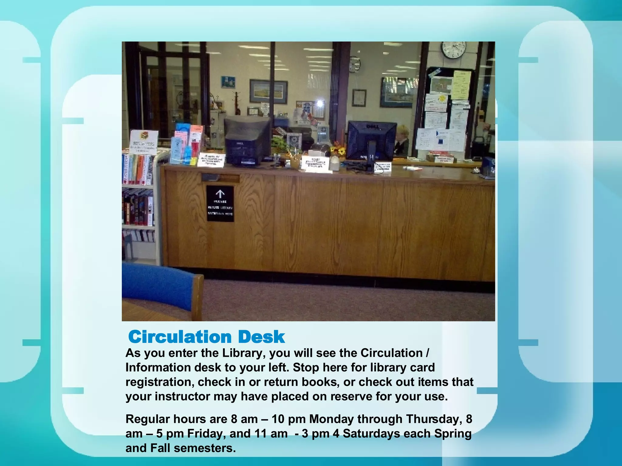 Circulation Desk As you enter the Library, you will see the Circulation / Information desk to your left. Stop here for library card registration, check in or return books, or check out items that your instructor may have placed on reserve for your use. Regular hours are 8 am – 10 pm Monday through Thursday, 8 am – 5 pm Friday, and 11 am  - 3 pm 4 Saturdays each Spring and Fall semesters. 