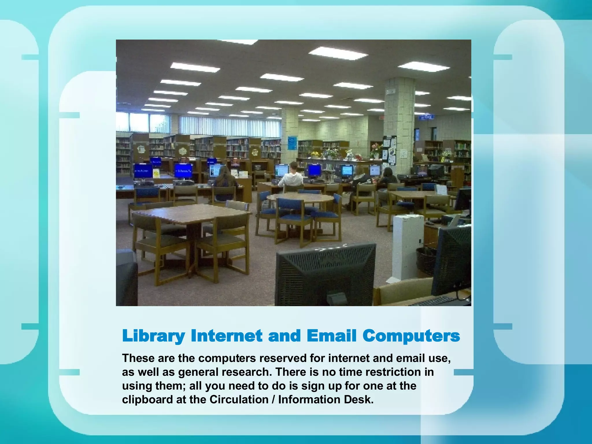 Library Internet and Email Computers These are the computers reserved for internet and email use, as well as general research. There is no time restriction in using them; all you need to do is sign up for one at the clipboard at the Circulation / Information Desk. 