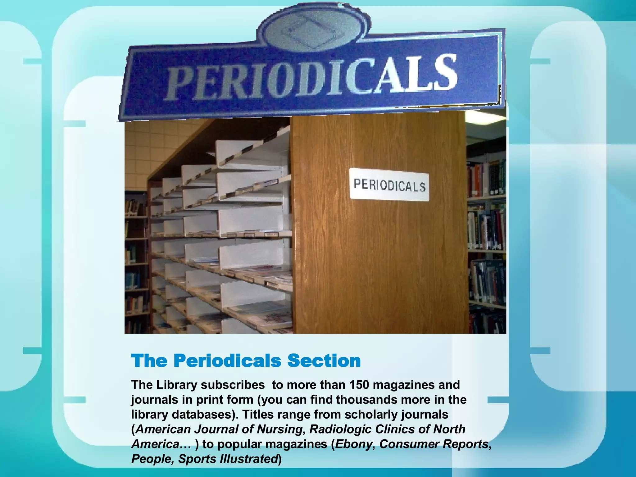 The Periodicals Section The Library subscribes  to more than 150 magazines and journals in print form (you can find thousands more in the library databases). Titles range from scholarly journals ( American Journal of Nursing ,  Radiologic Clinics of North America … ) to popular magazines ( Ebony ,  Consumer Reports ,  People, Sports Illustrated ) 