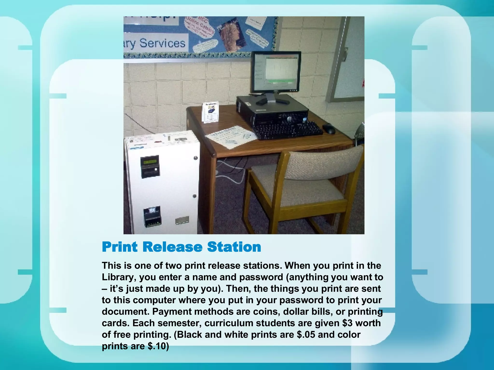 Print Release Station This is one of two print release stations. When you print in the Library, you enter a name and password (anything you want to – it’s just made up by you). Then, the things you print are sent to this computer where you put in your password to print your document. Payment methods are coins, dollar bills, or printing cards. Each semester, curriculum students are given $3 worth of free printing. (Black and white prints are $.05 and color prints are $.10) 