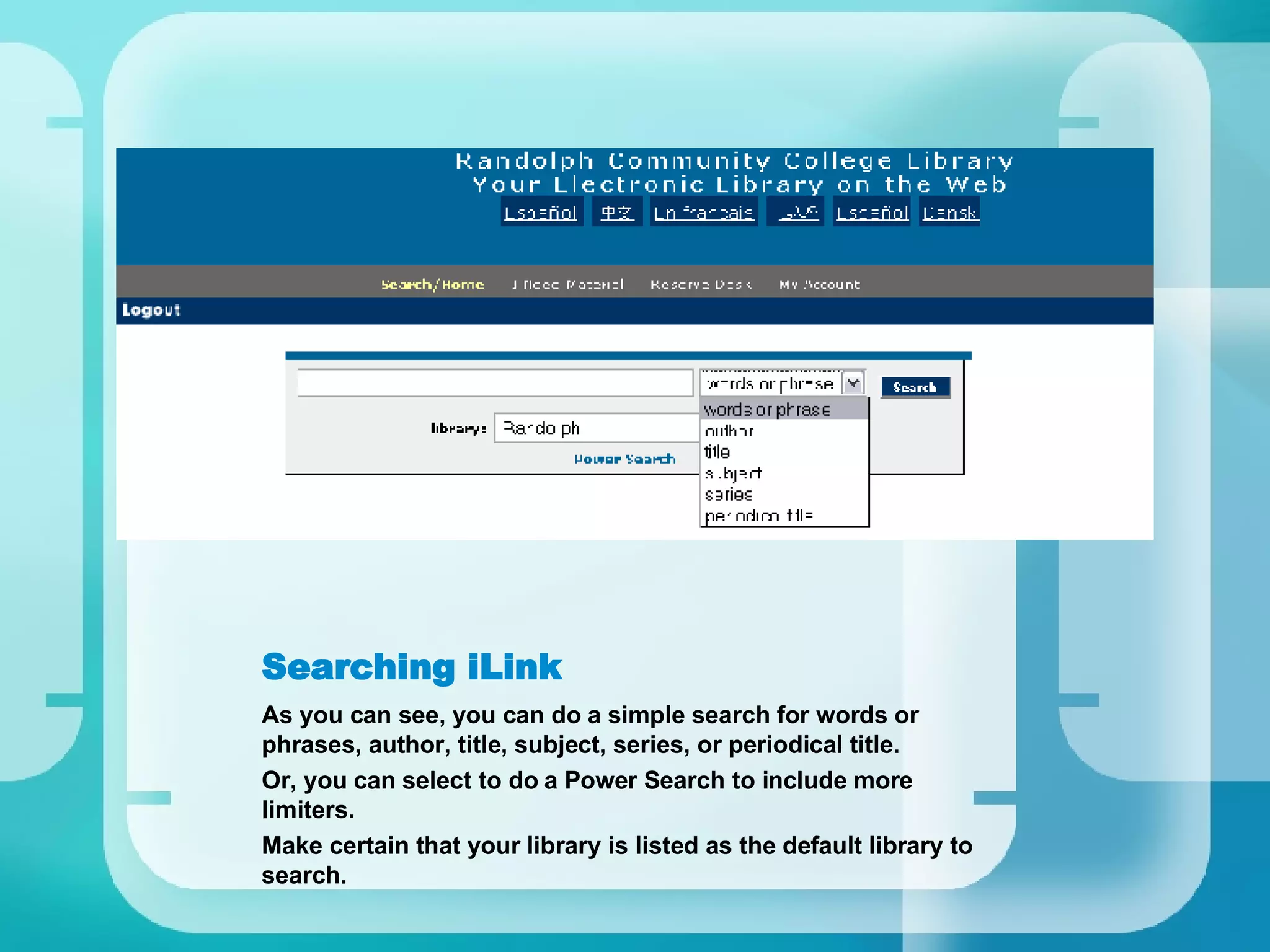 Searching iLink As you can see, you can do a simple search for words or phrases, author, title, subject, series, or periodical title. Or, you can select to do a Power Search to include more limiters. Make certain that your library is listed as the default library to search. 