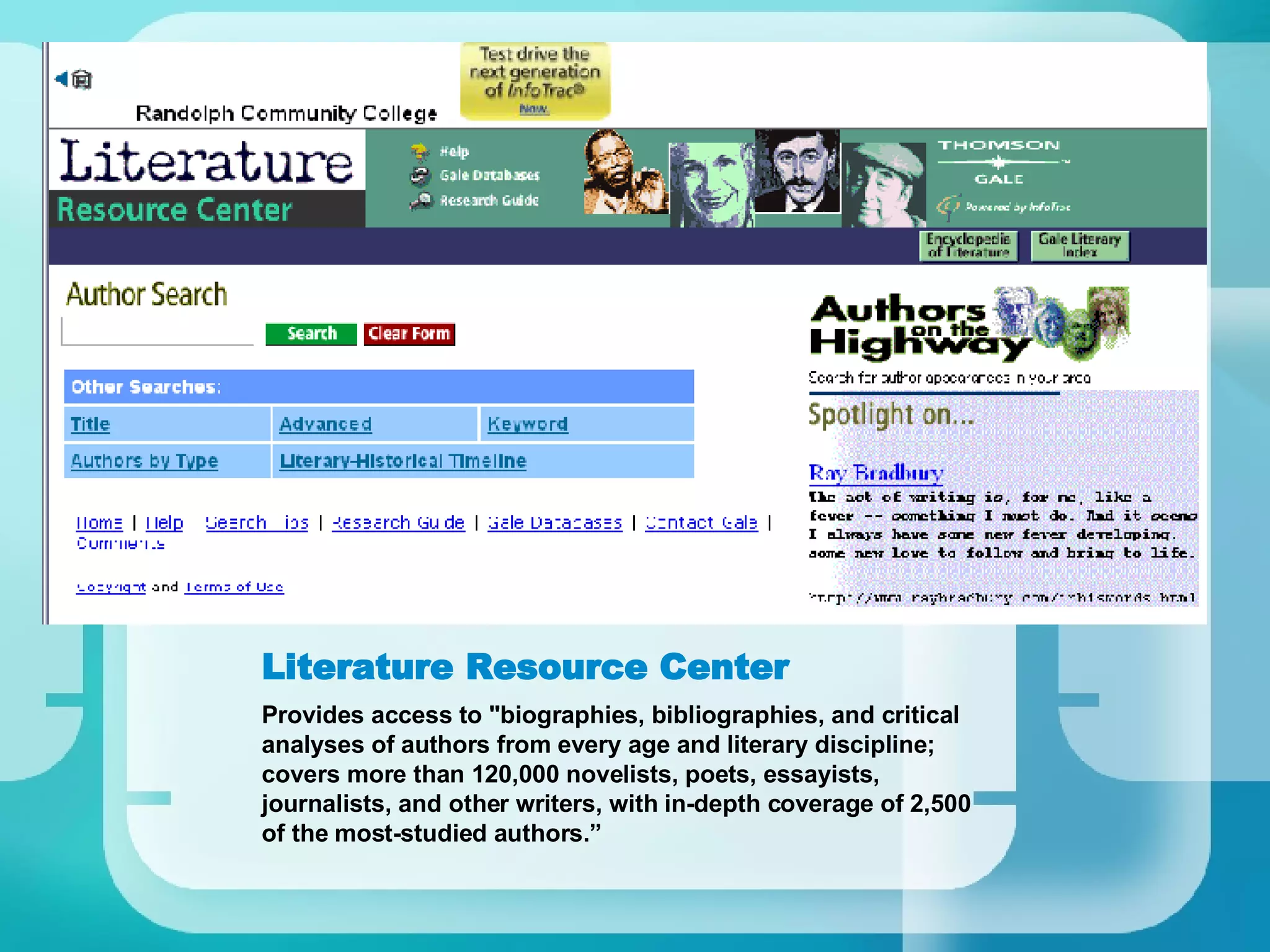 Literature Resource Center Provides access to "biographies, bibliographies, and critical analyses of authors from every age and literary discipline; covers more than 120,000 novelists, poets, essayists, journalists, and other writers, with in-depth coverage of 2,500 of the most-studied authors.” 