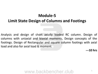 1
Module-5
Limit State Design of Columns and Footings
Analysis and design of short axially loaded RC column. Design of
columns with uniaxial and biaxial moments, Design concepts of the
footings. Design of Rectangular and square column footings with axial
load and also for axial load & moment.
---10 hrs
www.backbencher.club
 