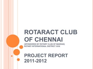 ROTARACT CLUB
OF CHENNAI
(SPONSORED BY ROTARY CLUB OF MADRAS)
ROTARY INTERNATIONAL DISTRICT 3230




PROJECT REPORT
2011-2012
 