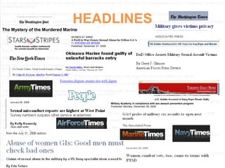 HEADLINES
The Mystery of the Murdered Marine
                                 WOMEN AT ARMS
                                 A Peril in War Zones: Sexual Abuse by Fellow G.I.’s
                                 By STEVEN LEE MYERS
                                 Published: December 27, 2009




                          Futenma dispute strains ties with Japan




                                                               Military Academy in compliance with sex assault prevention program
                                                               Published: Monday, December 28, 2009
 