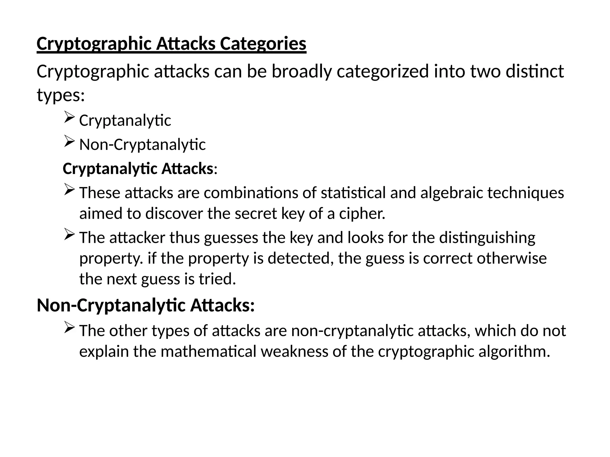 Cryptographic Attacks Categories
Cryptographic attacks can be broadly categorized into two distinct
types:
Cryptanalytic
Non-Cryptanalytic
Cryptanalytic Attacks:
These attacks are combinations of statistical and algebraic techniques
aimed to discover the secret key of a cipher.
The attacker thus guesses the key and looks for the distinguishing
property. if the property is detected, the guess is correct otherwise
the next guess is tried.
Non-Cryptanalytic Attacks:
The other types of attacks are non-cryptanalytic attacks, which do not
explain the mathematical weakness of the cryptographic algorithm.
 