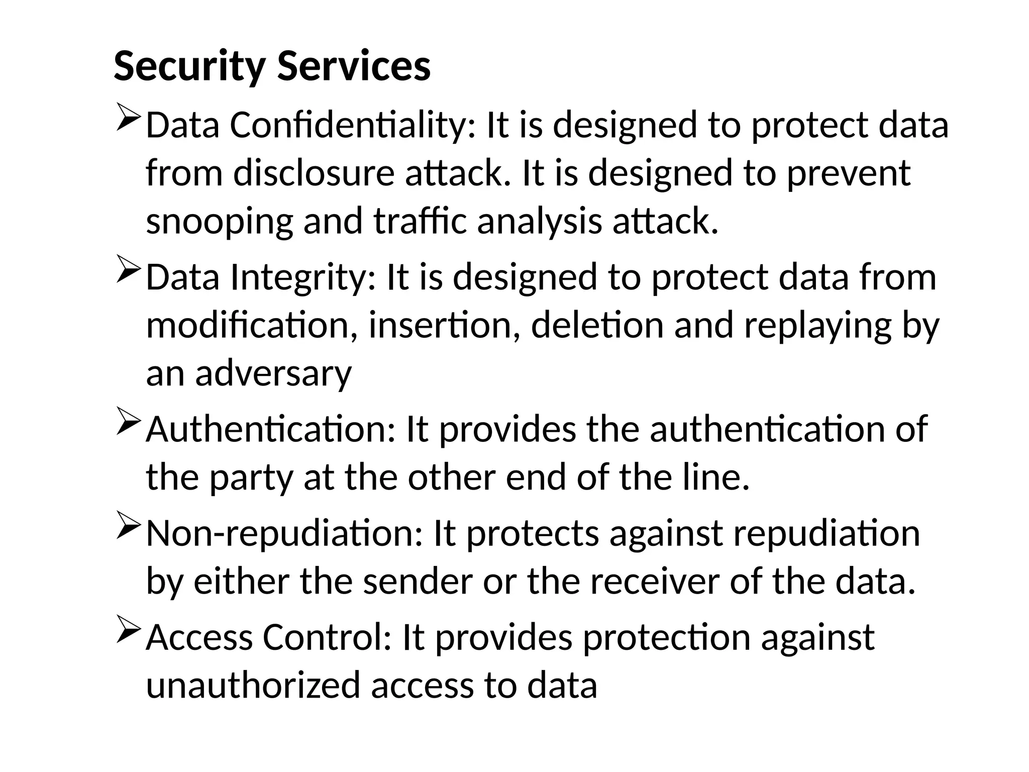 Security Services
Data Confidentiality: It is designed to protect data
from disclosure attack. It is designed to prevent
snooping and traffic analysis attack.
Data Integrity: It is designed to protect data from
modification, insertion, deletion and replaying by
an adversary
Authentication: It provides the authentication of
the party at the other end of the line.
Non-repudiation: It protects against repudiation
by either the sender or the receiver of the data.
Access Control: It provides protection against
unauthorized access to data
 