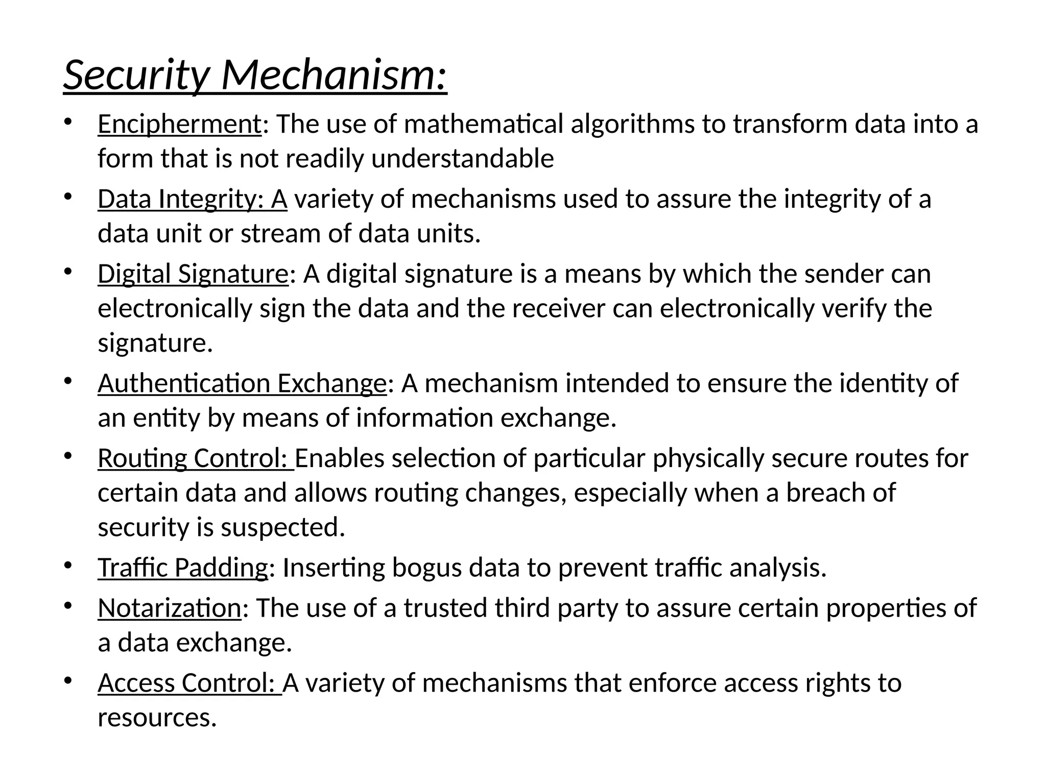 Security Mechanism:
• Encipherment: The use of mathematical algorithms to transform data into a
form that is not readily understandable
• Data Integrity: A variety of mechanisms used to assure the integrity of a
data unit or stream of data units.
• Digital Signature: A digital signature is a means by which the sender can
electronically sign the data and the receiver can electronically verify the
signature.
• Authentication Exchange: A mechanism intended to ensure the identity of
an entity by means of information exchange.
• Routing Control: Enables selection of particular physically secure routes for
certain data and allows routing changes, especially when a breach of
security is suspected.
• Traffic Padding: Inserting bogus data to prevent traffic analysis.
• Notarization: The use of a trusted third party to assure certain properties of
a data exchange.
• Access Control: A variety of mechanisms that enforce access rights to
resources.
 