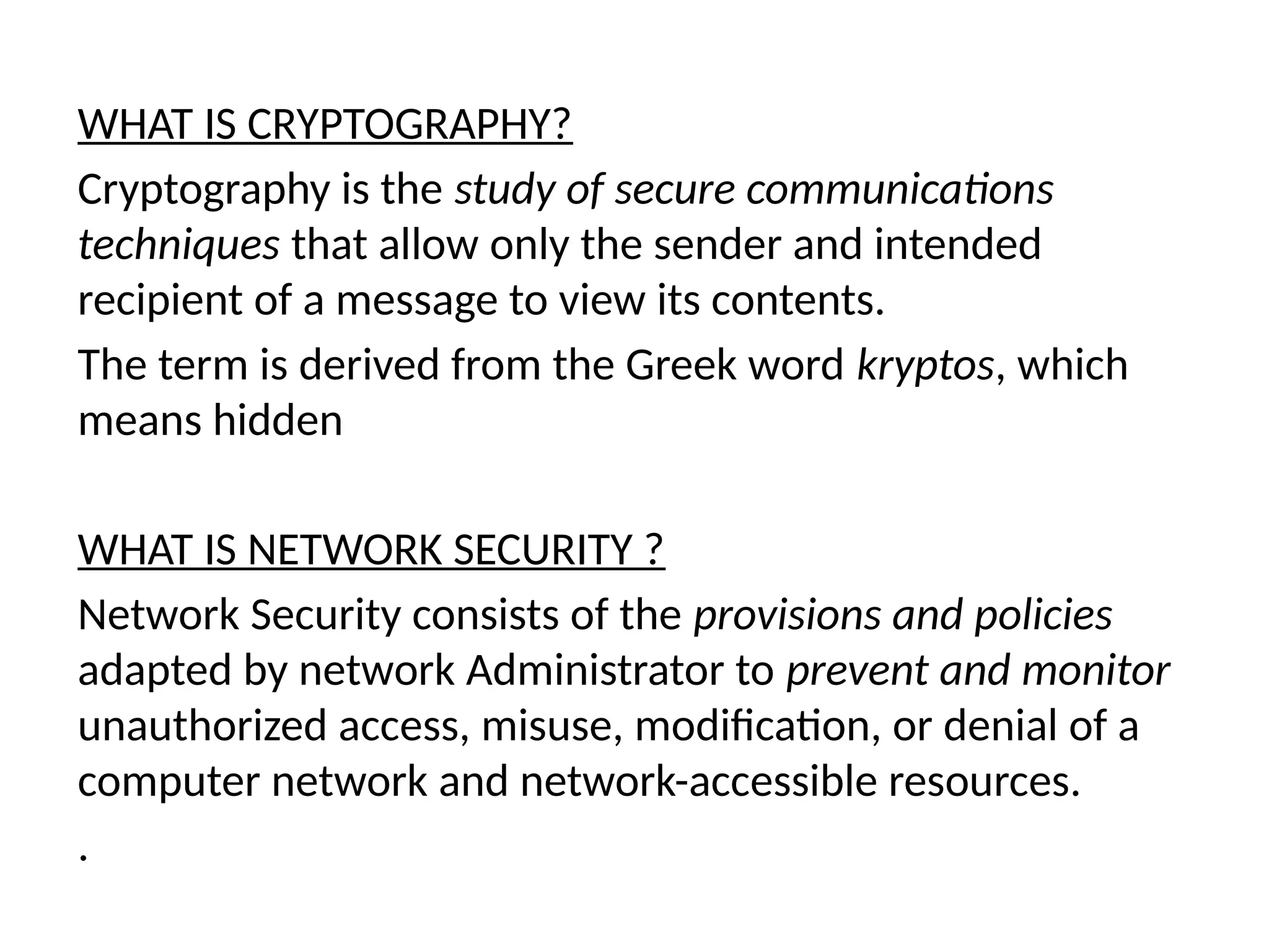 WHAT IS CRYPTOGRAPHY?
Cryptography is the study of secure communications
techniques that allow only the sender and intended
recipient of a message to view its contents.
The term is derived from the Greek word kryptos, which
means hidden
WHAT IS NETWORK SECURITY ?
Network Security consists of the provisions and policies
adapted by network Administrator to prevent and monitor
unauthorized access, misuse, modification, or denial of a
computer network and network-accessible resources.
.
 
