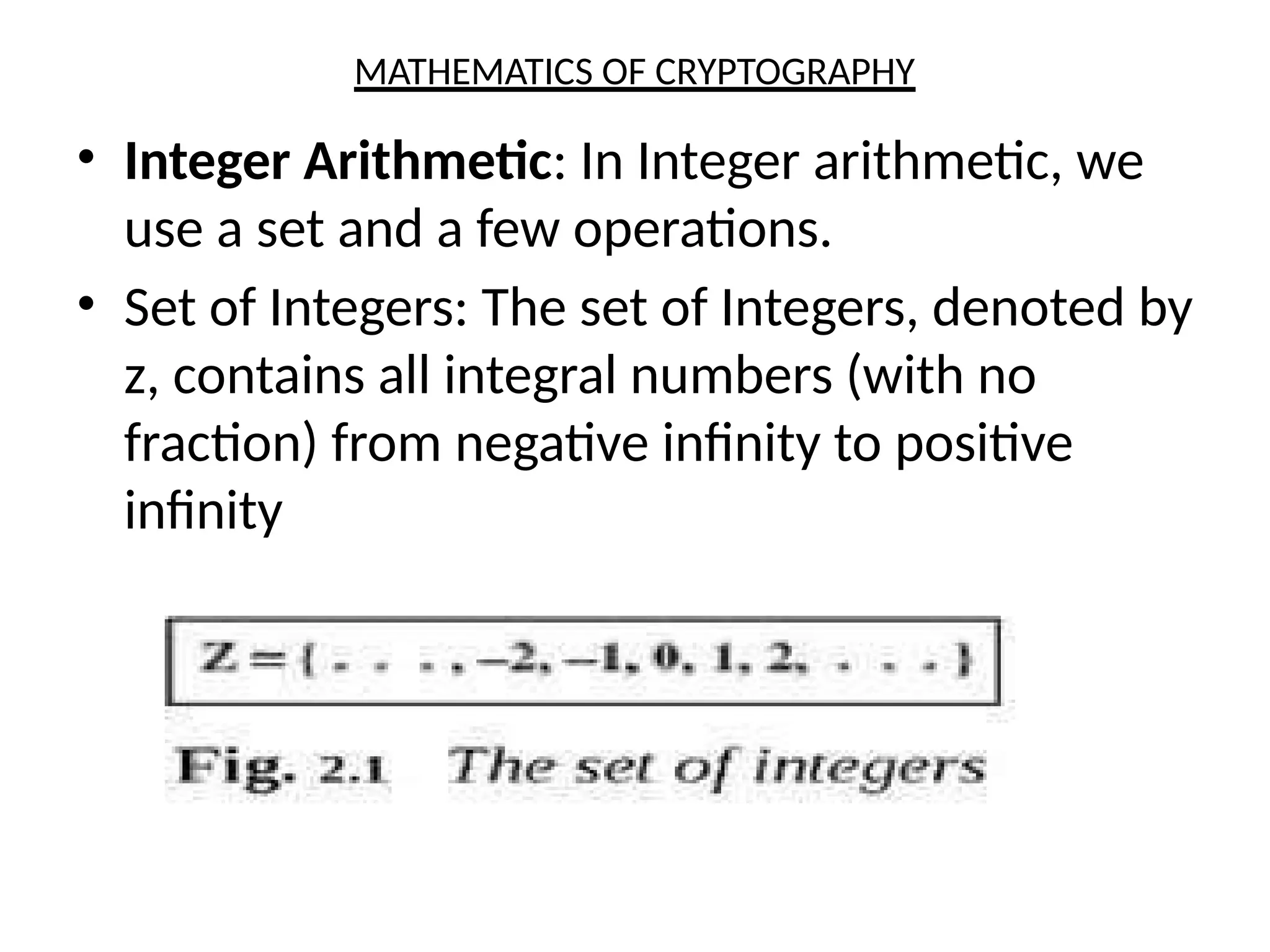 MATHEMATICS OF CRYPTOGRAPHY
• Integer Arithmetic: In Integer arithmetic, we
use a set and a few operations.
• Set of Integers: The set of Integers, denoted by
z, contains all integral numbers (with no
fraction) from negative infinity to positive
infinity
 