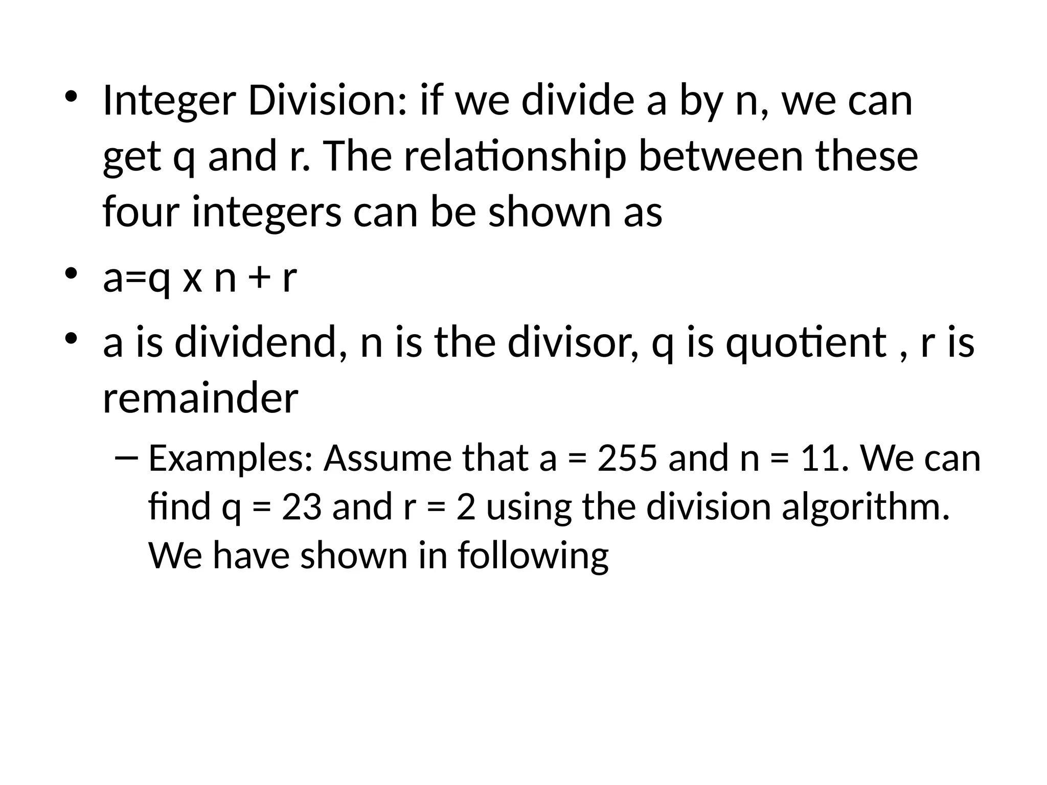• Integer Division: if we divide a by n, we can
get q and r. The relationship between these
four integers can be shown as
• a=q x n + r
• a is dividend, n is the divisor, q is quotient , r is
remainder
– Examples: Assume that a = 255 and n = 11. We can
find q = 23 and r = 2 using the division algorithm.
We have shown in following
 