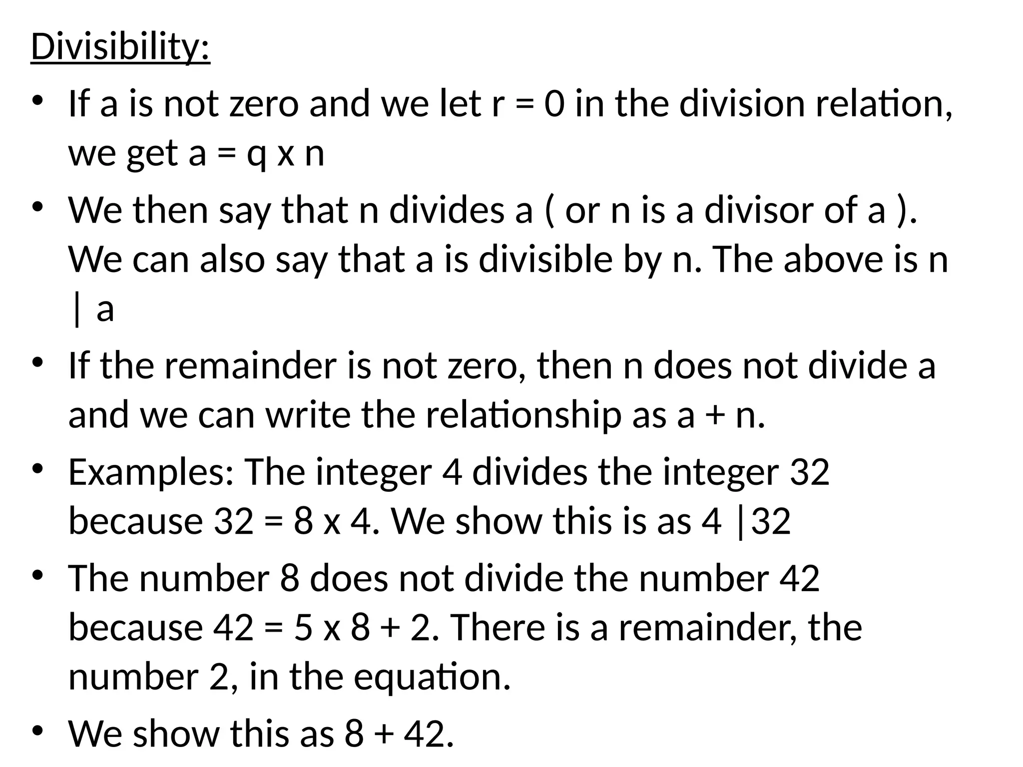 Divisibility:
• If a is not zero and we let r = 0 in the division relation,
we get a = q x n
• We then say that n divides a ( or n is a divisor of a ).
We can also say that a is divisible by n. The above is n
| a
• If the remainder is not zero, then n does not divide a
and we can write the relationship as a + n.
• Examples: The integer 4 divides the integer 32
because 32 = 8 x 4. We show this is as 4 |32
• The number 8 does not divide the number 42
because 42 = 5 x 8 + 2. There is a remainder, the
number 2, in the equation.
• We show this as 8 + 42.
 