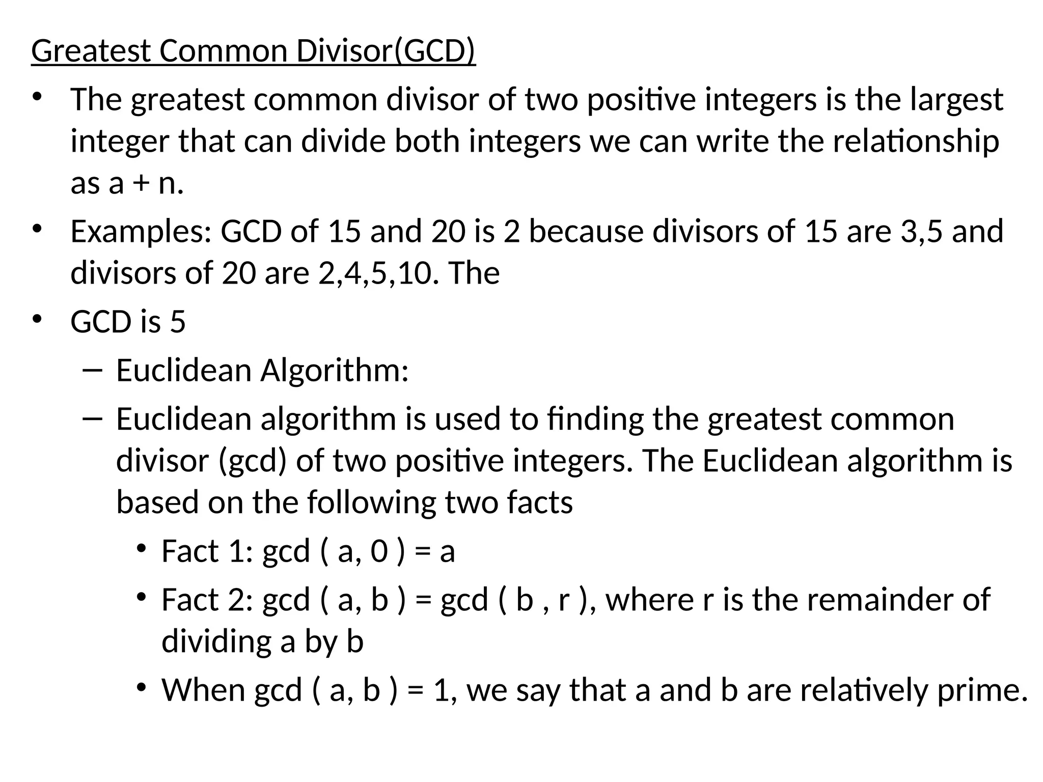 Greatest Common Divisor(GCD)
• The greatest common divisor of two positive integers is the largest
integer that can divide both integers we can write the relationship
as a + n.
• Examples: GCD of 15 and 20 is 2 because divisors of 15 are 3,5 and
divisors of 20 are 2,4,5,10. The
• GCD is 5
– Euclidean Algorithm:
– Euclidean algorithm is used to finding the greatest common
divisor (gcd) of two positive integers. The Euclidean algorithm is
based on the following two facts
• Fact 1: gcd ( a, 0 ) = a
• Fact 2: gcd ( a, b ) = gcd ( b , r ), where r is the remainder of
dividing a by b
• When gcd ( a, b ) = 1, we say that a and b are relatively prime.
 