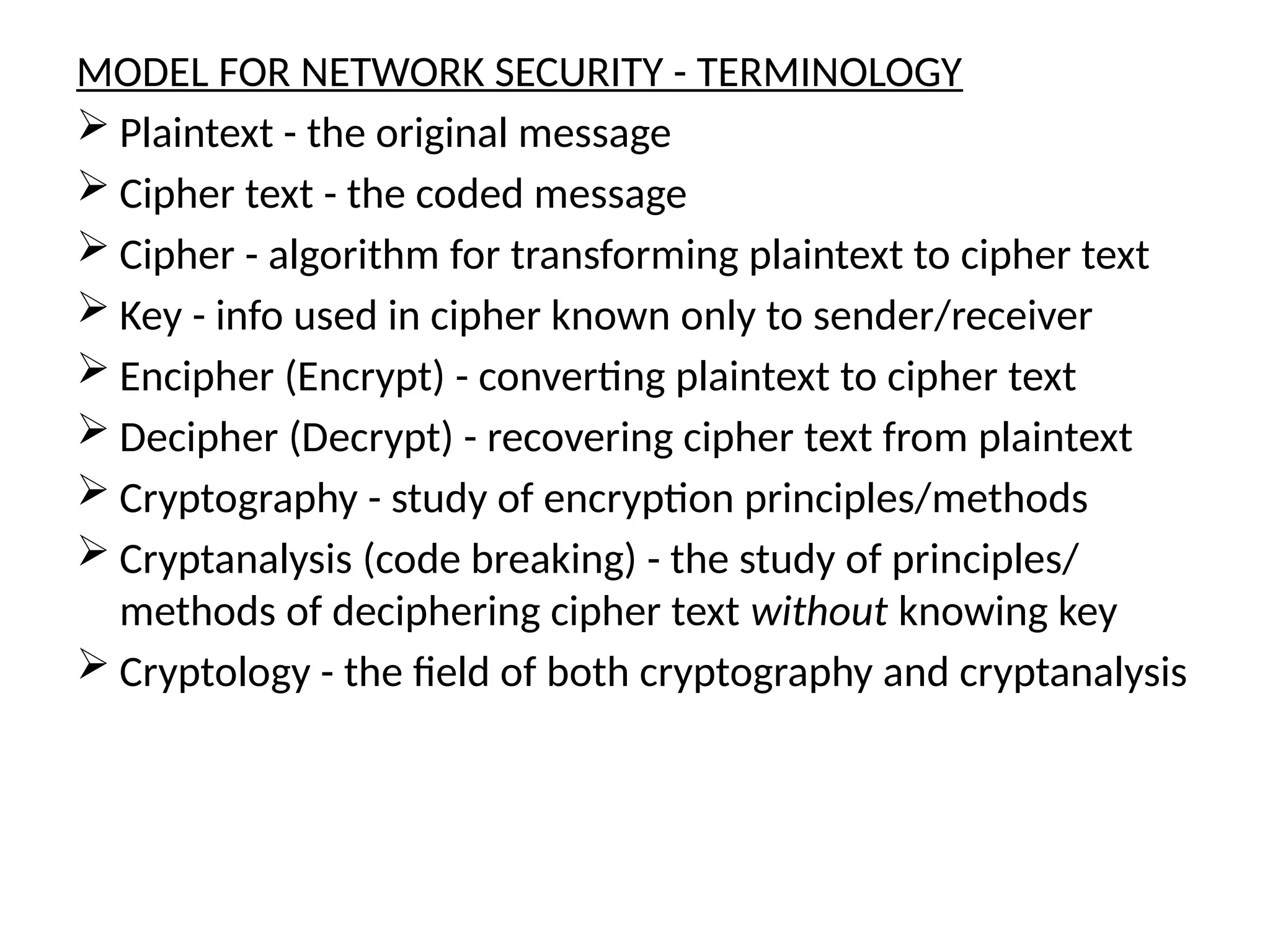MODEL FOR NETWORK SECURITY - TERMINOLOGY
 Plaintext - the original message
 Cipher text - the coded message
 Cipher - algorithm for transforming plaintext to cipher text
 Key - info used in cipher known only to sender/receiver
 Encipher (Encrypt) - converting plaintext to cipher text
 Decipher (Decrypt) - recovering cipher text from plaintext
 Cryptography - study of encryption principles/methods
 Cryptanalysis (code breaking) - the study of principles/
methods of deciphering cipher text without knowing key
 Cryptology - the field of both cryptography and cryptanalysis
 