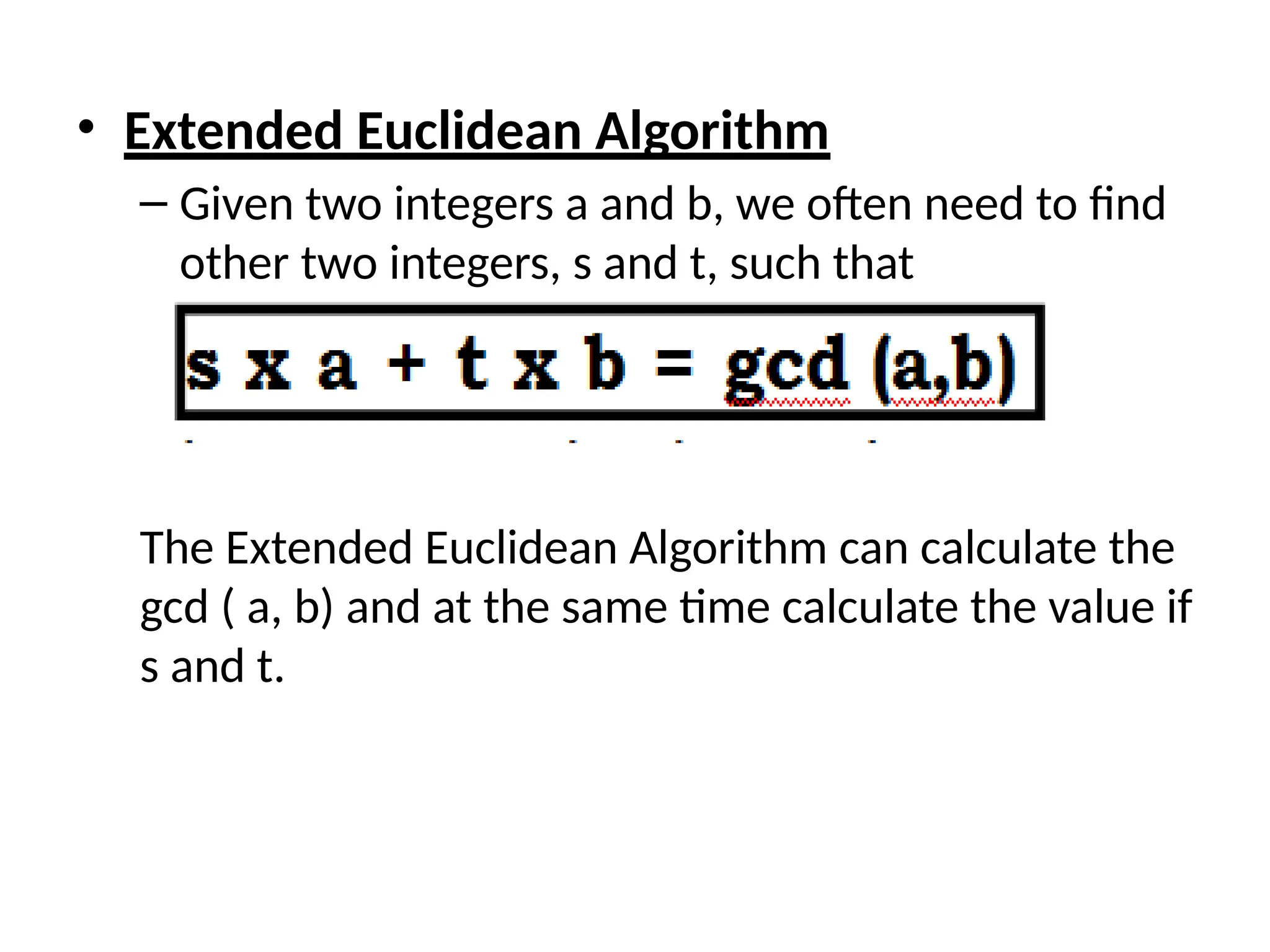 • Extended Euclidean Algorithm
– Given two integers a and b, we often need to find
other two integers, s and t, such that
The Extended Euclidean Algorithm can calculate the
gcd ( a, b) and at the same time calculate the value if
s and t.
 