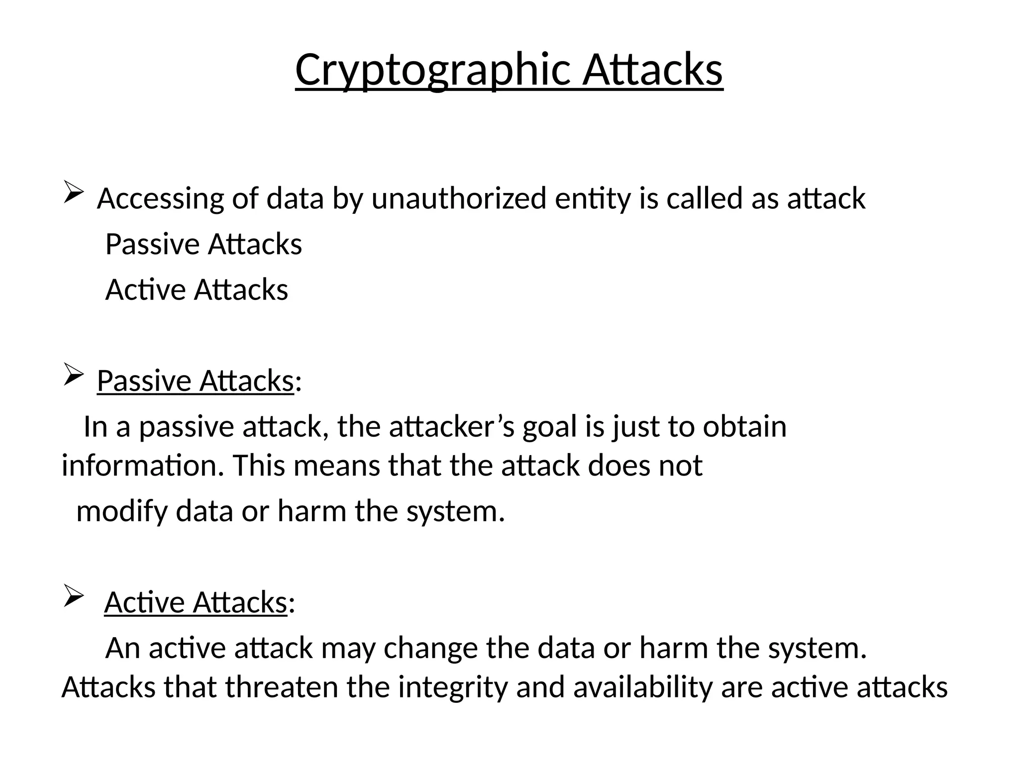 Cryptographic Attacks
 Accessing of data by unauthorized entity is called as attack
Passive Attacks
Active Attacks
 Passive Attacks:
In a passive attack, the attacker’s goal is just to obtain
information. This means that the attack does not
modify data or harm the system.
 Active Attacks:
An active attack may change the data or harm the system.
Attacks that threaten the integrity and availability are active attacks
 