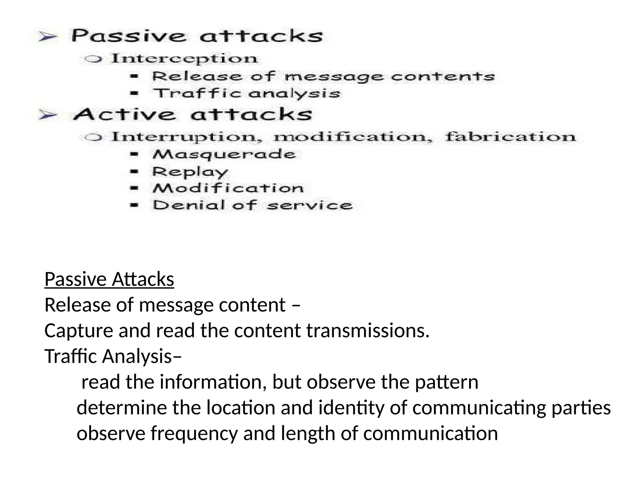 Passive Attacks
Release of message content –
Capture and read the content transmissions.
Traffic Analysis–
read the information, but observe the pattern
determine the location and identity of communicating parties
observe frequency and length of communication
 