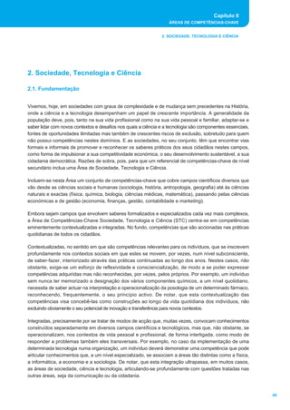 Capítulo II
                                                                   ÁREAS DE COMPETÊNCIAS-CHAVE


                                                               2. SOCIEDADE, TECNOLOGIA E CIÊNCIA




2. Sociedade, Tecnologia e Ciência

2.1. Fundamentação


Vivemos, hoje, em sociedades com graus de complexidade e de mudança sem precedentes na História,
onde a ciência e a tecnologia desempenham um papel de crescente importância. A generalidade da
população deve, pois, tanto na sua vida profissional como na sua vida pessoal e familiar, adaptar-se e
saber lidar com novos contextos e desafios nos quais a ciência e a tecnologia são componentes essenciais,
fontes de oportunidades ilimitadas mas também de crescentes riscos de exclusão, sobretudo para quem
não possui competências nestes domínios. E as sociedades, no seu conjunto, têm que encontrar vias
formais e informais de promover e reconhecer os saberes práticos dos seus cidadãos nestes campos,
como forma de impulsionar a sua competitividade económica, o seu desenvolvimento sustentável, a sua
cidadania democrática. Razões de sobra, pois, para que um referencial de competências-chave de nível
secundário inclua uma Área de Sociedade, Tecnologia e Ciência.

Incluem-se nesta Área um conjunto de competências-chave que cobre campos científicos diversos que
vão desde as ciências sociais e humanas (sociologia, história, antropologia, geografia) até às ciências
naturais e exactas (física, química, biologia, ciências médicas, matemática), passando pelas ciências
económicas e de gestão (economia, finanças, gestão, contabilidade e marketing).

Embora sejam campos que envolvem saberes formalizados e especializados cada vez mais complexos,
a Área de Competências-Chave Sociedade, Tecnologia e Ciência (STC) centra-se em competências
eminentemente contextualizadas e integradas. No fundo, competências que são accionadas nas práticas
quotidianas de todos os cidadãos.

Contextualizadas, no sentido em que são competências relevantes para os indivíduos, que se inscrevem
profundamente nos contextos sociais em que estes se movem, por vezes, num nível subconsciente,
de saber-fazer, interiorizado através das práticas continuadas ao longo dos anos. Nestes casos, não
obstante, exige-se um esforço de reflexividade e consciencialização, de modo a se poder expressar
competências adquiridas mas não reconhecidas, por vezes, pelos próprios. Por exemplo, um indivíduo
sem nunca ter memorizado a designação dos vários componentes químicos, a um nível quotidiano,
necessita de saber actuar na interpretação e operacionalização da posologia de um determinado fármaco,
reconhecendo, frequentemente, o seu princípio activo. De notar, que esta contextualização das
competências visa concebê-las como construções ao longo da vida quotidiana dos indivíduos, não
excluindo obviamente o seu potencial de inovação e transferência para novos contextos.

Integradas, precisamente por se tratar de modos de acção que, muitas vezes, convocam conhecimentos
construídos separadamente em diversos campos científicos e tecnológicos, mas que, não obstante, se
operacionalizam, nos contextos de vida pessoal e profissional, de forma interligada, como modo de
responder a problemas também eles transversais. Por exemplo, no caso da implementação de uma
determinada tecnologia numa organização, um indivíduo deverá demonstrar uma competência que pode
articular conhecimentos que, a um nível especializado, se associam a áreas tão distintas como a física,
a informática, a economia e a sociologia. De notar, que esta integração ultrapassa, em muitos casos,
as áreas de sociedade, ciência e tecnologia, articulando-se profundamente com questões tratadas nas
outras áreas, seja da comunicação ou da cidadania.


                                                                                                            49
 