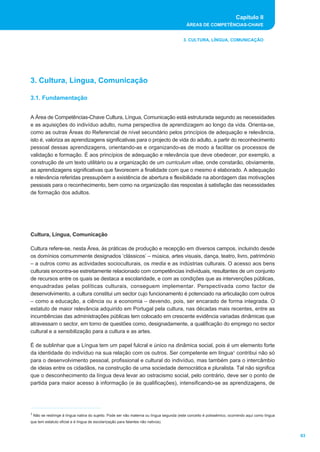 Capítulo II
                                                                                          ÁREAS DE COMPETÊNCIAS-CHAVE


                                                                                        3. CULTURA, LÍNGUA, COMUNICAÇÃO




3. Cultura, Língua, Comunicação

3.1. Fundamentação


A Área de Competências-Chave Cultura, Língua, Comunicação está estruturada segundo as necessidades
e as aquisições do indivíduo adulto, numa perspectiva de aprendizagem ao longo da vida. Orienta-se,
como as outras Áreas do Referencial de nível secundário pelos princípios de adequação e relevância,
isto é, valoriza as aprendizagens significativas para o projecto de vida do adulto, a partir do reconhecimento
pessoal dessas aprendizagens, orientando-as e organizando-as de modo a facilitar os processos de
validação e formação. É aos princípios de adequação e relevância que deve obedecer, por exemplo, a
construção de um texto utilitário ou a organização de um curriculum vitae, onde constarão, obviamente,
as aprendizagens significativas que favorecem a finalidade com que o mesmo é elaborado. A adequação
e relevância referidas pressupõem a existência de abertura e flexibilidade na abordagem das motivações
pessoais para o reconhecimento, bem como na organização das respostas à satisfação das necessidades
de formação dos adultos.




Cultura, Língua, Comunicação

Cultura refere-se, nesta Área, às práticas de produção e recepção em diversos campos, incluindo desde
os domínios comummente designados ‘clássicos’ – música, artes visuais, dança, teatro, livro, património
– a outros como as actividades socioculturais, os media e as indústrias culturais. O acesso aos bens
culturais encontra-se estreitamente relacionado com competências individuais, resultantes de um conjunto
de recursos entre os quais se destaca a escolaridade, e com as condições que as intervenções públicas,
enquadradas pelas políticas culturais, conseguem implementar. Perspectivada como factor de
desenvolvimento, a cultura constitui um sector cujo funcionamento é potenciado na articulação com outros
– como a educação, a ciência ou a economia – devendo, pois, ser encarado de forma integrada. O
estatuto de maior relevância adquirido em Portugal pela cultura, nas décadas mais recentes, entre as
incumbências das administrações públicas tem colocado em crescente evidência variadas dinâmicas que
atravessam o sector, em torno de questões como, designadamente, a qualificação do emprego no sector
cultural e a sensibilização para a cultura e as artes.

É de sublinhar que a Língua tem um papel fulcral e único na dinâmica social, pois é um elemento forte
da identidade do indivíduo na sua relação com os outros. Ser competente em língua1 contribui não só
para o desenvolvimento pessoal, profissional e cultural do indivíduo, mas também para o intercâmbio
de ideias entre os cidadãos, na construção de uma sociedade democrática e pluralista. Tal não significa
que o desconhecimento da língua deva levar ao ostracismo social, pelo contrário, deve ser o ponto de
partida para maior acesso à informação (e às qualificações), intensificando-se as aprendizagens, de




1 Não se restringe à língua nativa do sujeito. Pode ser não materna ou língua segunda (este conceito é polissémico, ocorrendo aqui como língua

que tem estatuto oficial e é língua de escolarização para falantes não nativos).


                                                                                                                                                 63
 