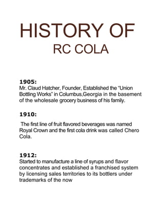 HISTORY OF
RC COLA
1905:
Mr. Claud Hatcher, Founder, Established the “Union
Bottling Works” in Columbus,Georgia in the basement
of the wholesale grocery business of his family.
1910:
The first line of fruit flavored beverages was named
Royal Crown and the first cola drink was called Chero
Cola.
1912:
Started to manufacture a line of syrups and flavor
concentrates and established a franchised system
by licensing sales territories to its bottlers under
trademarks of the now
 