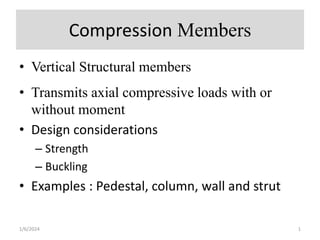 Compression Members
• Vertical Structural members
• Transmits axial compressive loads with or
without moment
• Design considerations
– Strength
– Buckling
• Examples : Pedestal, column, wall and strut
1/6/2024 1
 