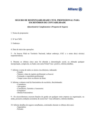 SEGURO DE RESPONSABILIDADE CIVIL PROFISSIONAL PARA
ESCRITÓRIOS DE CONTABILIDADE
(Questionário Complementar á Proposta de Seguro)
1. Nome do proponente:
2. Nº do CNPJ:
3. Endereço:
4. Data do início das operações:
5 - Se houver Filial no Território Nacional, indicar endereço, CGC e o nome do(s) sócio(s)
responsável(eis);
6. Durante os últimos cinco anos foi alterada a denominação social, ou efetuada qualquer
incorporação, compra de, ou fusão com outra Firma? Caso positivo, informe detalhes.
7. Informe o nome de todos os sócios e/ou diretores, indicando:
- Função:
- Número e data do registro profissional, se houver:
- Formação e experiência profissional:
- Tempo como sócio ou diretor da firma:
8. Informe o número total de funcionários do escritório, discriminando:
- Contadores:
- Advogados:
- Consultores, Gerentes e Assessores:
- Estagiários:
- Demais Funcionários:
9 - Os sócios/diretores exercem funções de gestão em qualquer outra empresa ou organização, ou
ainda, possuem condições acionárias de exercê-las? Caso afirmativo, informe detalhes.
10. Informe detalhes de seguros semelhantes, contratados durante os últimos dois anos:
- Seguradora:
- Período:
 