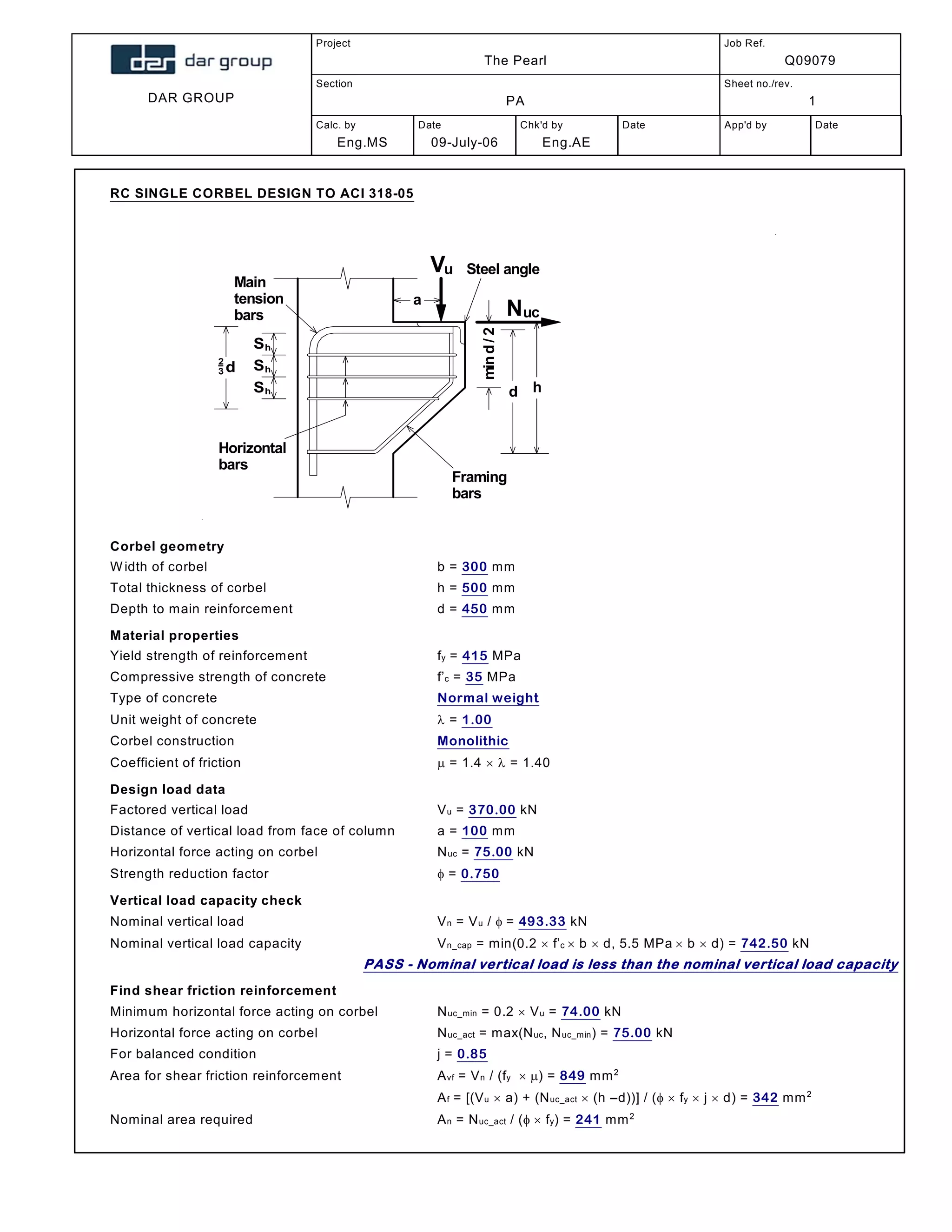 DAR GROUP
Project
The Pearl
Job Ref.
Q09079
Section
PA
Sheet no./rev.
1
Calc. by
Eng.MS
Date
09-July-06
Chk'd by
Eng.AE
Date App'd by Date
RC SINGLE CORBEL DESIGN TO ACI 318-05
Vu
Nuc
a
d h
Framing
bars
Main
tension
bars
Horizontal
bars
Steel angle
mind/2
Shd
2
3
Sh
Sh
Corbel geometry
Width of corbel; b = 300 mm
Total thickness of corbel; h = 500 mm
Depth to main reinforcement; d = 450 mm
Material properties
Yield strength of reinforcement; fy = 415 MPa
Compressive strength of concrete; f’c = 35 MPa
Type of concrete; Normal weight
Unit weight of concrete;  = 1.00
Corbel construction; Monolithic
Coefficient of friction;  = 1.4   = 1.40
Design load data
Factored vertical load; Vu = 370.00 kN
Distance of vertical load from face of column; a = 100 mm
Horizontal force acting on corbel; Nuc = 75.00 kN
Strength reduction factor;  = 0.750
Vertical load capacity check
Nominal vertical load; Vn = Vu / = 493.33 kN
Nominal vertical load capacity; Vn_cap = min(0.2  f’c  b  d, 5.5 MPa  b  d) = 742.50 kN
PASS - Nominal vertical load is less than the nominal vertical load capacity
Find shear friction reinforcement
Minimum horizontal force acting on corbel; Nuc_min = 0.2  Vu = 74.00 kN
Horizontal force acting on corbel; Nuc_act = max(Nuc, Nuc_min) = 75.00 kN
For balanced condition; j = 0.85
Area for shear friction reinforcement; Avf = Vn / (fy ) = 849 mm2
Af = [(Vu  a) + (Nuc_act  (h –d))] / (  fy  j  d) = 342 mm2
Nominal area required; An = Nuc_act / ( fy) = 241 mm2
 