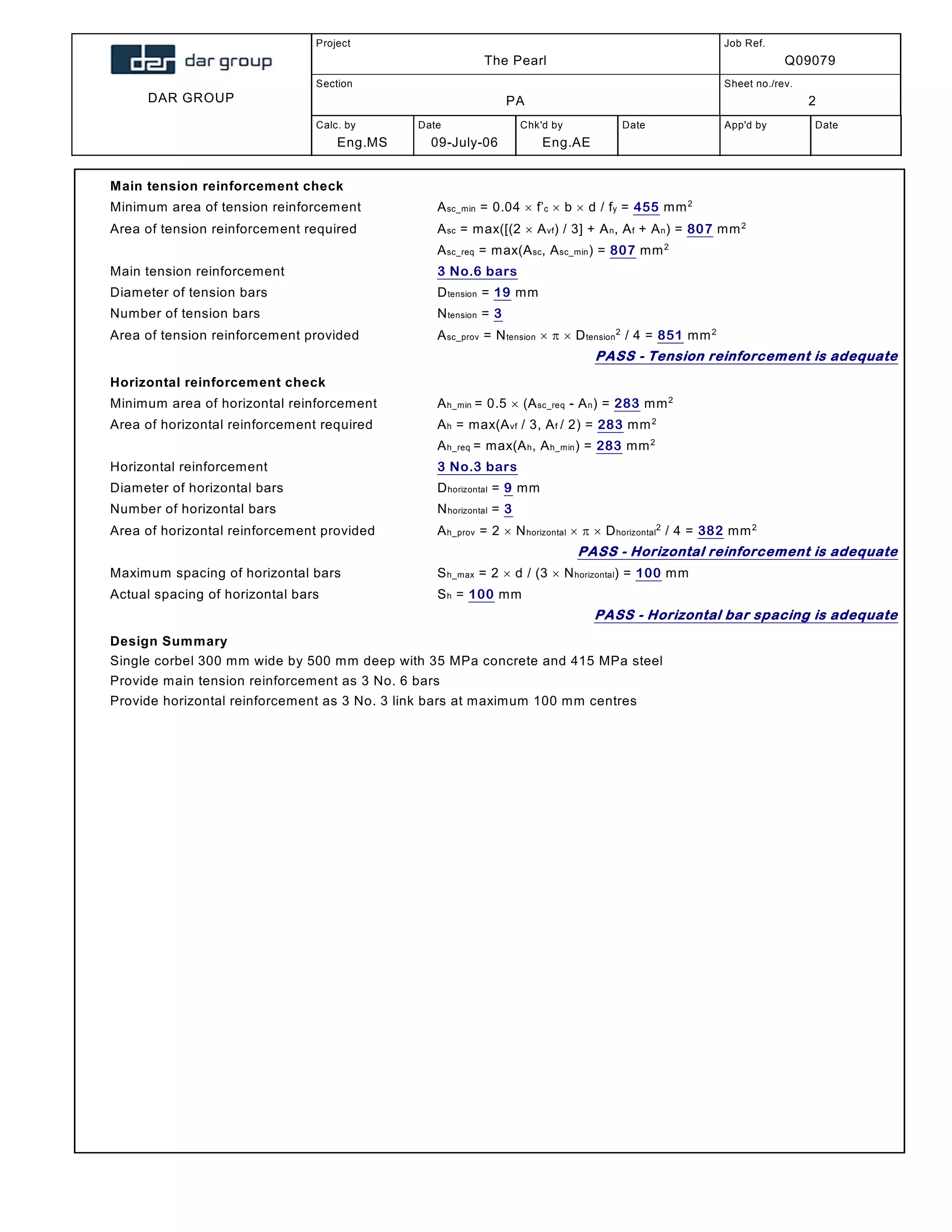 DAR GROUP
Project
The Pearl
Job Ref.
Q09079
Section
PA
Sheet no./rev.
2
Calc. by
Eng.MS
Date
09-July-06
Chk'd by
Eng.AE
Date App'd by Date
Main tension reinforcement check
Minimum area of tension reinforcement; Asc_min = 0.04  f’c  b  d / fy = 455 mm2
Area of tension reinforcement required; Asc = max([(2  Avf) / 3] + An, Af + An) = 807 mm2
Asc_req = max(Asc, Asc_min) = 807 mm2
Main tension reinforcement; 3 No.6 bars
Diameter of tension bars; Dtension = 19 mm
Number of tension bars; Ntension = 3
Area of tension reinforcement provided; Asc_prov = Ntension    Dtension
2
/ 4 = 851 mm2
PASS - Tension reinforcement is adequate
Horizontal reinforcement check
Minimum area of horizontal reinforcement; Ah_min = 0.5  (Asc_req - An) = 283 mm2
Area of horizontal reinforcement required; Ah = max(Avf / 3, Af / 2) = 283 mm2
Ah_req = max(Ah, Ah_min) = 283 mm2
Horizontal reinforcement; 3 No.3 bars
Diameter of horizontal bars; Dhorizontal = 9 mm
Number of horizontal bars; Nhorizontal = 3
Area of horizontal reinforcement provided; Ah_prov = 2  Nhorizontal    Dhorizontal
2
/ 4 = 382 mm2
PASS - Horizontal reinforcement is adequate
Maximum spacing of horizontal bars; Sh_max = 2  d / (3  Nhorizontal) = 100 mm
Actual spacing of horizontal bars; Sh = 100 mm
PASS - Horizontal bar spacing is adequate
Design Summary
Single corbel 300 mm wide by 500 mm deep with 35 MPa concrete and 415 MPa steel
Provide main tension reinforcement as 3 No. 6 bars
Provide horizontal reinforcement as 3 No. 3 link bars at maximum 100 mm centres
 