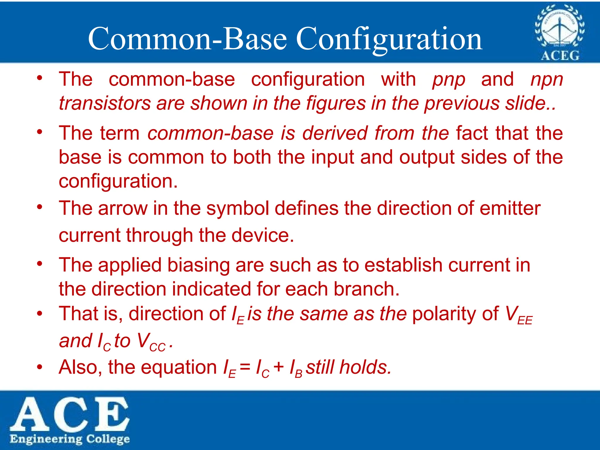P.KIRAN KUMAR,ECE DEPARTMENT 14
Common-Base Configuration
• The common-base configuration with pnp and npn
transistors are shown in the figures in the previous slide..
• The term common-base is derived from the fact that the
base is common to both the input and output sides of the
configuration.
• The arrow in the symbol defines the direction of emitter
current through the device.
• The applied biasing are such as to establish current in
the direction indicated for each branch.
• That is, direction of IE is the same as the polarity of VEE
and IC to VCC .
• Also, the equation IE = IC + IB still holds.
 