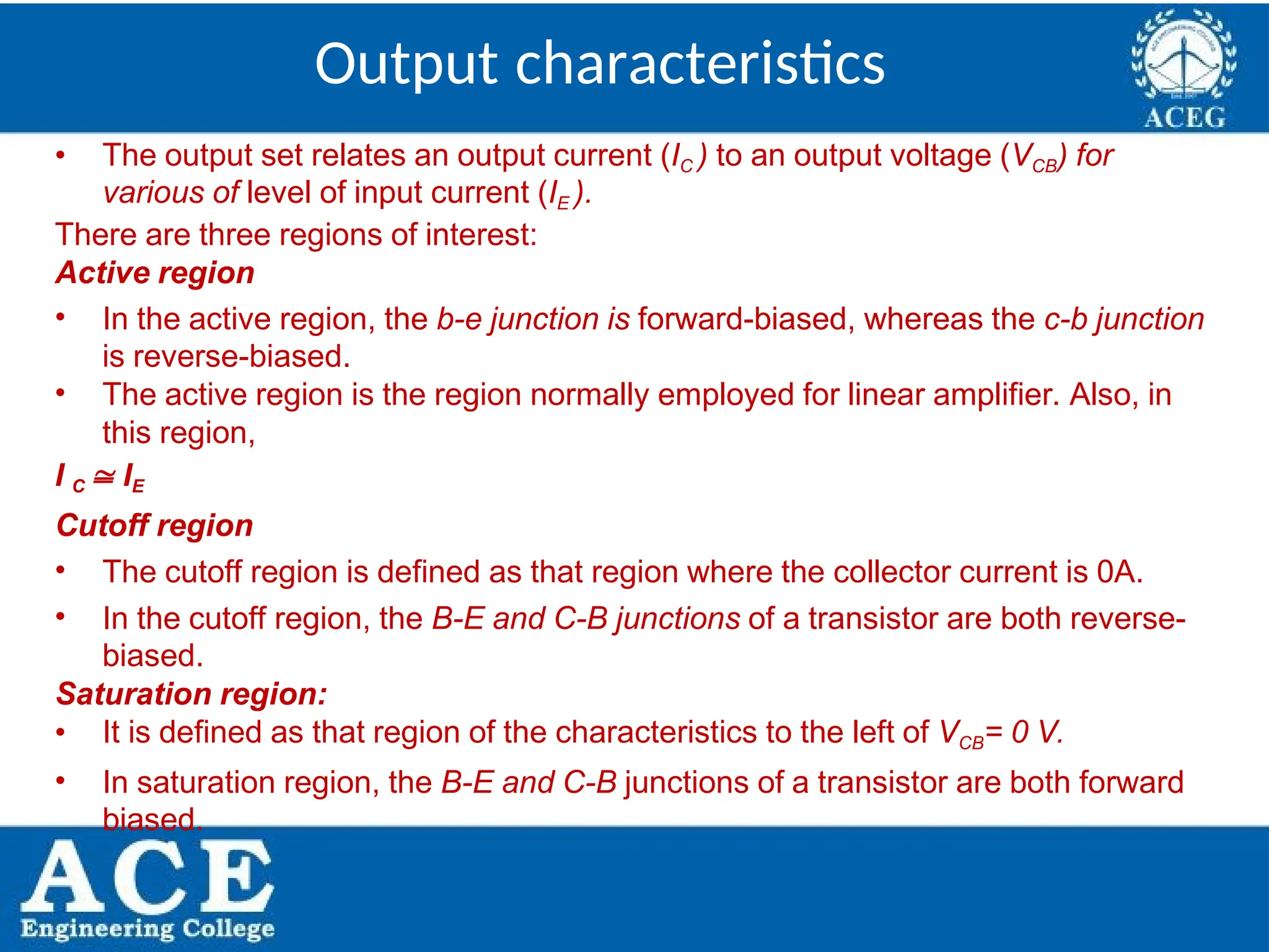 P.KIRAN KUMAR,ECE DEPARTMENT 17
Output characteristics
• The output set relates an output current (IC ) to an output voltage (VCB) for
various of level of input current (IE ).
There are three regions of interest:
Active region
• In the active region, the b-e junction is forward-biased, whereas the c-b junction
is reverse-biased.
• The active region is the region normally employed for linear amplifier. Also, in
this region,
I C  IE
Cutoff region
• The cutoff region is defined as that region where the collector current is 0A.
• In the cutoff region, the B-E and C-B junctions of a transistor are both reverse-
biased.
Saturation region:
• It is defined as that region of the characteristics to the left of VCB= 0 V.
• In saturation region, the B-E and C-B junctions of a transistor are both forward
biased.
 