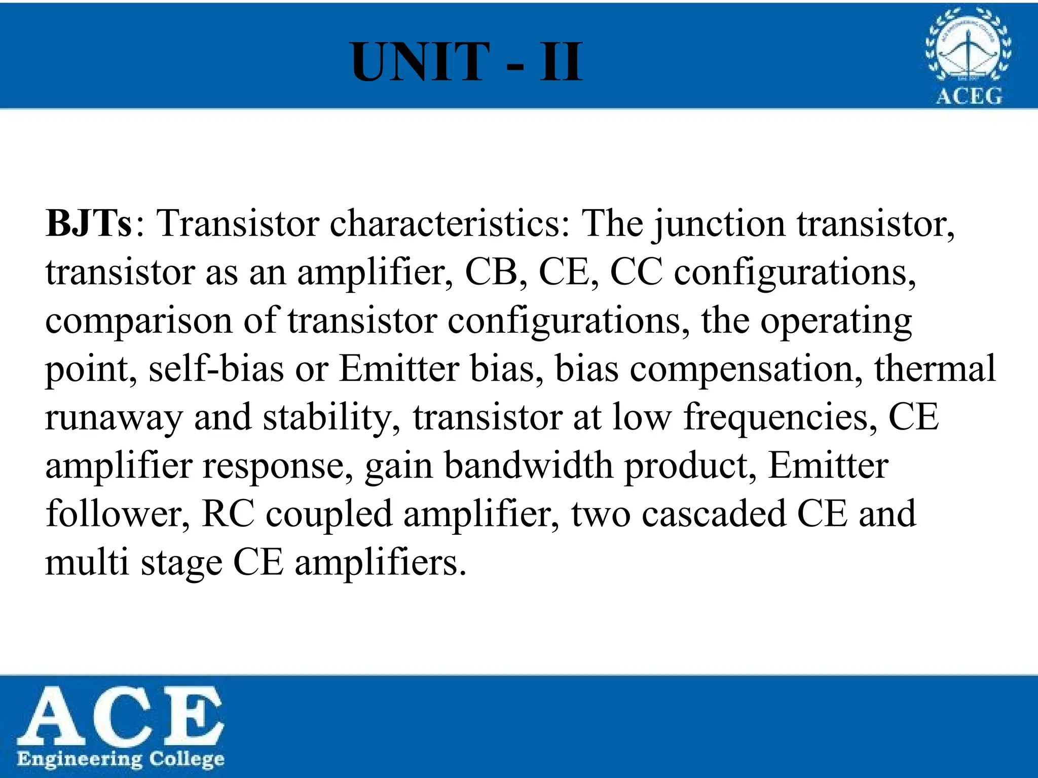 P.KIRAN KUMAR,ECE DEPARTMENT 2
BJTs: Transistor characteristics: The junction transistor,
transistor as an amplifier, CB, CE, CC configurations,
comparison of transistor configurations, the operating
point, self-bias or Emitter bias, bias compensation, thermal
runaway and stability, transistor at low frequencies, CE
amplifier response, gain bandwidth product, Emitter
follower, RC coupled amplifier, two cascaded CE and
multi stage CE amplifiers.
UNIT - II
 
