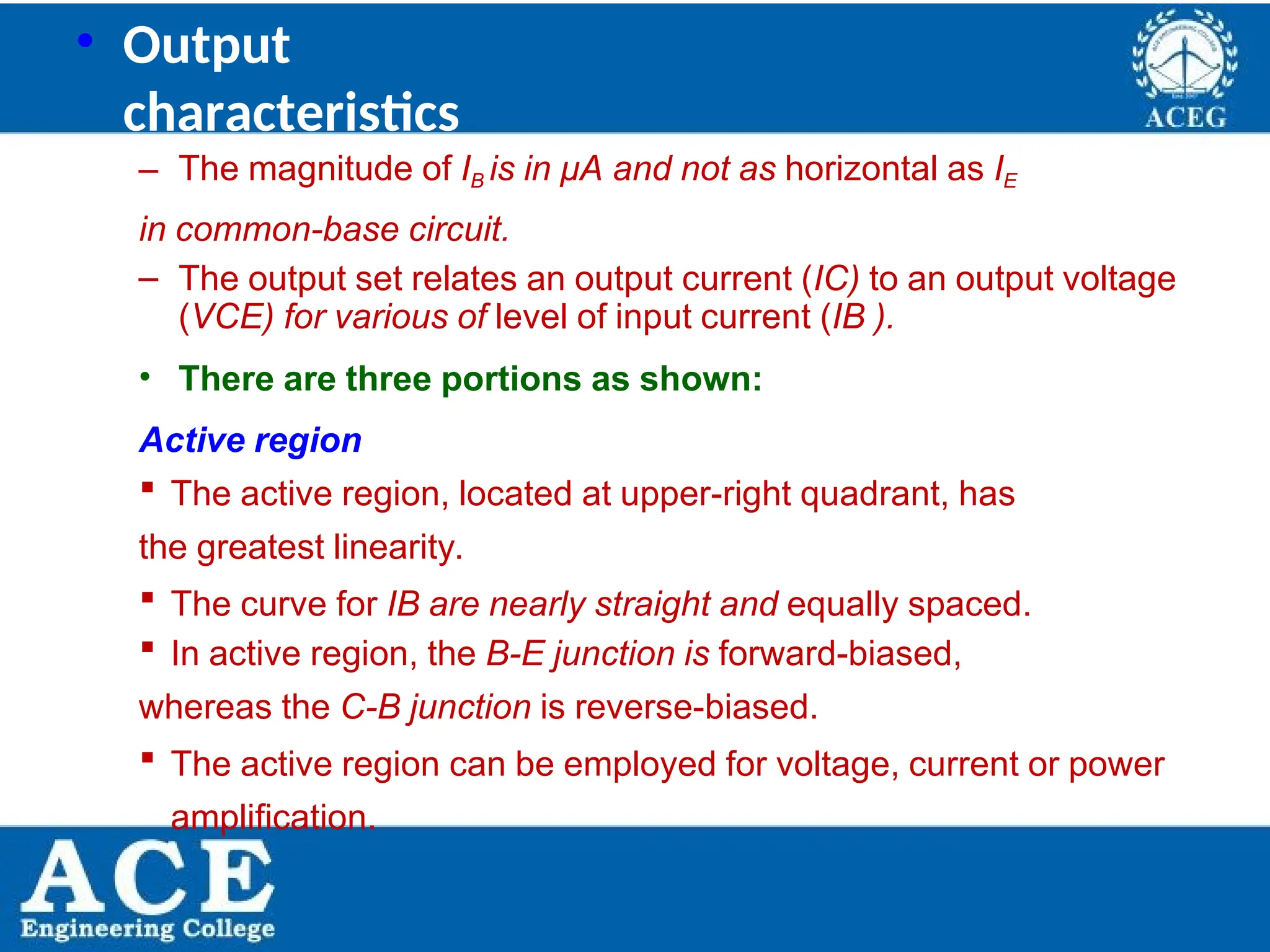 P.KIRAN KUMAR,ECE DEPARTMENT 23
• Output
characteristics
– The magnitude of IB is in μA and not as horizontal as IE
in common-base circuit.
– The output set relates an output current (IC) to an output voltage
(VCE) for various of level of input current (IB ).
• There are three portions as shown:
Active region
 The active region, located at upper-right quadrant, has
the greatest linearity.
 The curve for IB are nearly straight and equally spaced.
 In active region, the B-E junction is forward-biased,
whereas the C-B junction is reverse-biased.
 The active region can be employed for voltage, current or power
amplification.
 