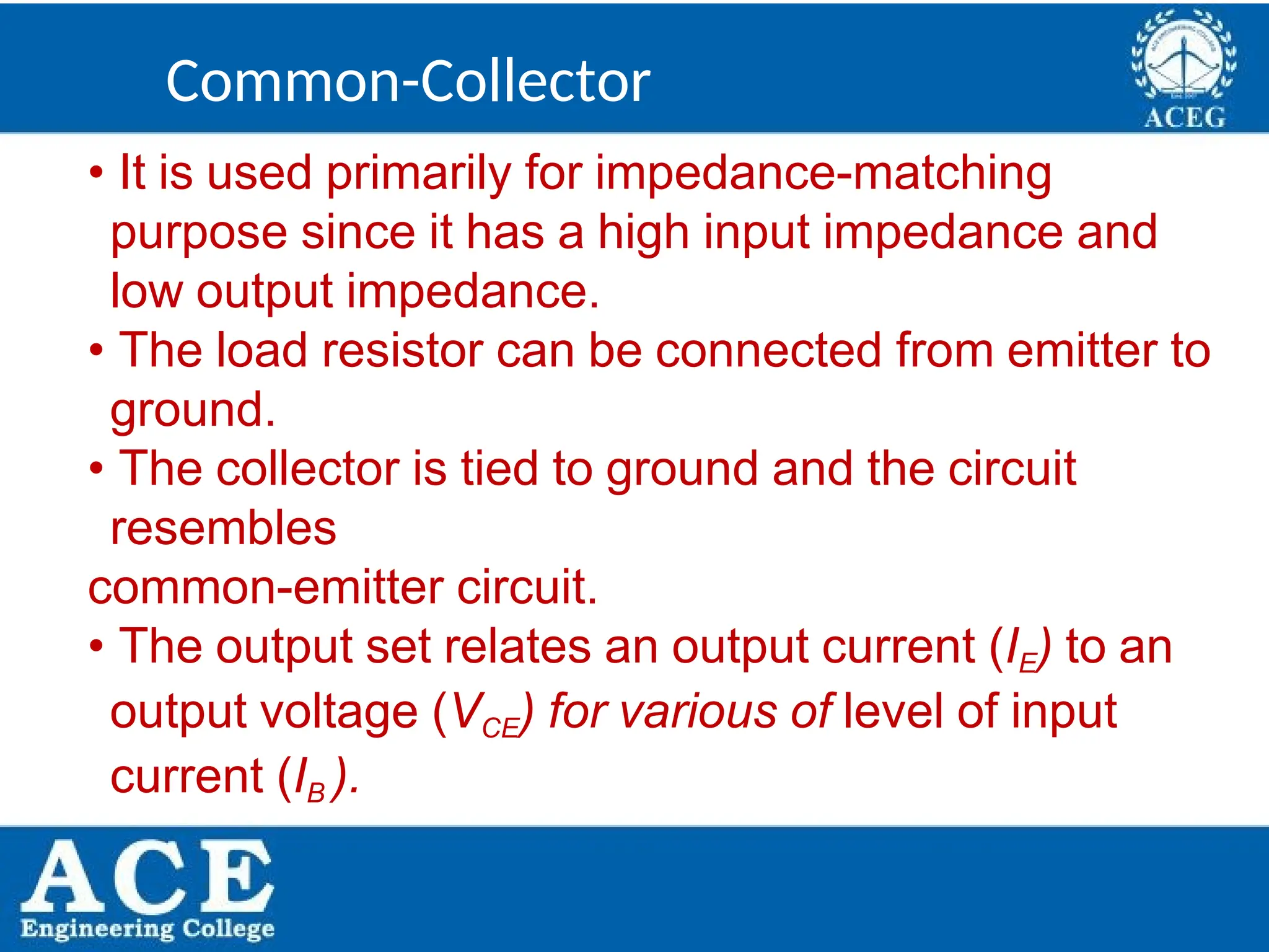 P.KIRAN KUMAR,ECE DEPARTMENT 26
• It is used primarily for impedance-matching
purpose since it has a high input impedance and
low output impedance.
• The load resistor can be connected from emitter to
ground.
• The collector is tied to ground and the circuit
resembles
common-emitter circuit.
• The output set relates an output current (IE) to an
output voltage (VCE) for various of level of input
current (IB ).
Common-Collector
 