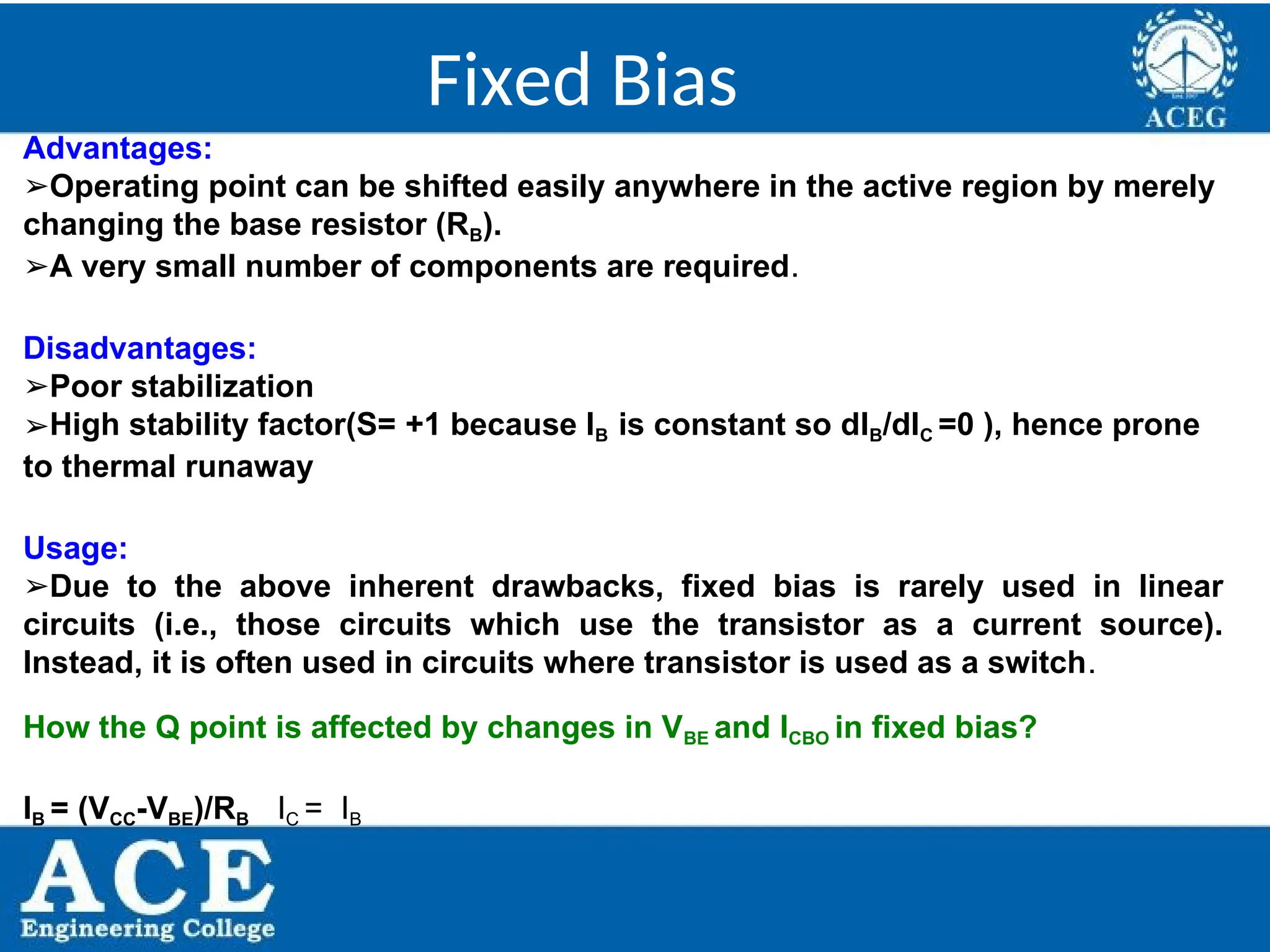 P.KIRAN KUMAR,ECE DEPARTMENT 42
Fixed Bias
Advantages:
➢Operating point can be shifted easily anywhere in the active region by merely
changing the base resistor (RB).
➢A very small number of components are required.
Disadvantages:
➢Poor stabilization
➢High stability factor(S= +1 because IB is constant so dIB/dIC =0 ), hence prone
to thermal runaway
Usage:
➢Due to the above inherent drawbacks, fixed bias is rarely used in linear
circuits (i.e., those circuits which use the transistor as a current source).
Instead, it is often used in circuits where transistor is used as a switch.
How the Q point is affected by changes in VBE and ICBO in fixed bias?
IB = (VCC-VBE)/RB IC = IB
 