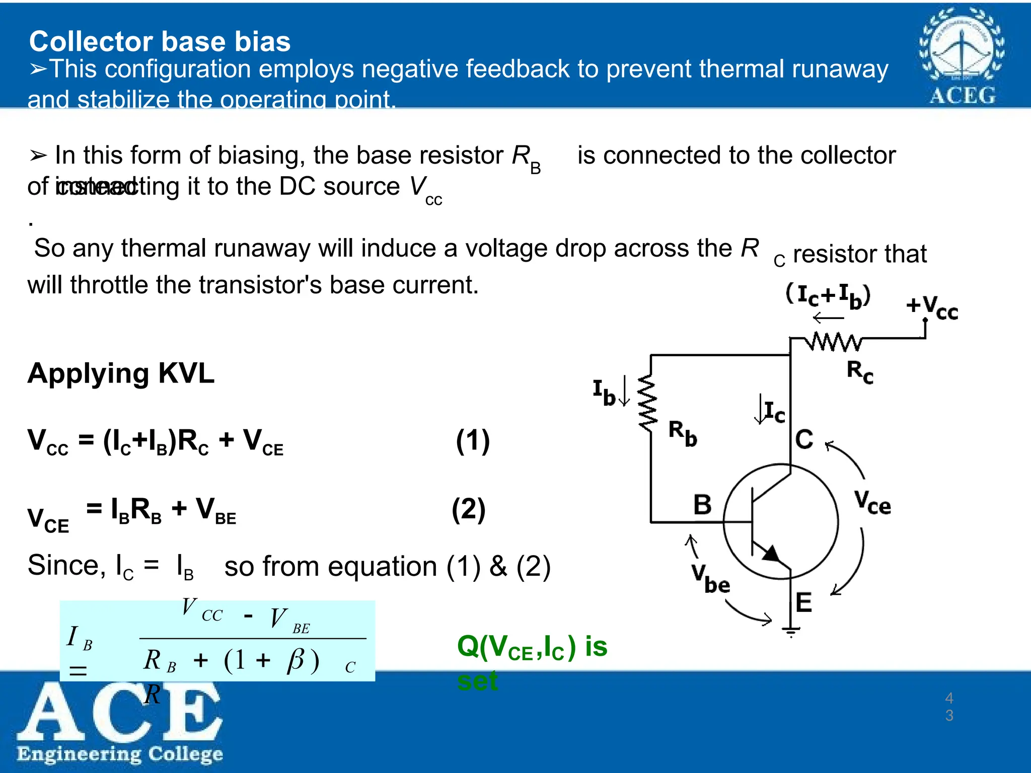 P.KIRAN KUMAR,ECE DEPARTMENT 43
Collector base bias
➢This configuration employs negative feedback to prevent thermal runaway
and stabilize the operating point.
➢ In this form of biasing, the base resistor R is connected to the collector
instead
B
of connecting it to the DC source V
.
cc
So any thermal runaway will induce a voltage drop across the R C resistor that
will throttle the transistor's base current.
Applying KVL
VCC = (IC+IB)RC + VCE (1)
VCE
= IBRB + VBE (2)
Since, IC = IB so from equation (1) & (2)
C
4
3
B
 V BE
V CC
B
R  (1   )
R
I

Q(V ,I ) is
set
CE C
 