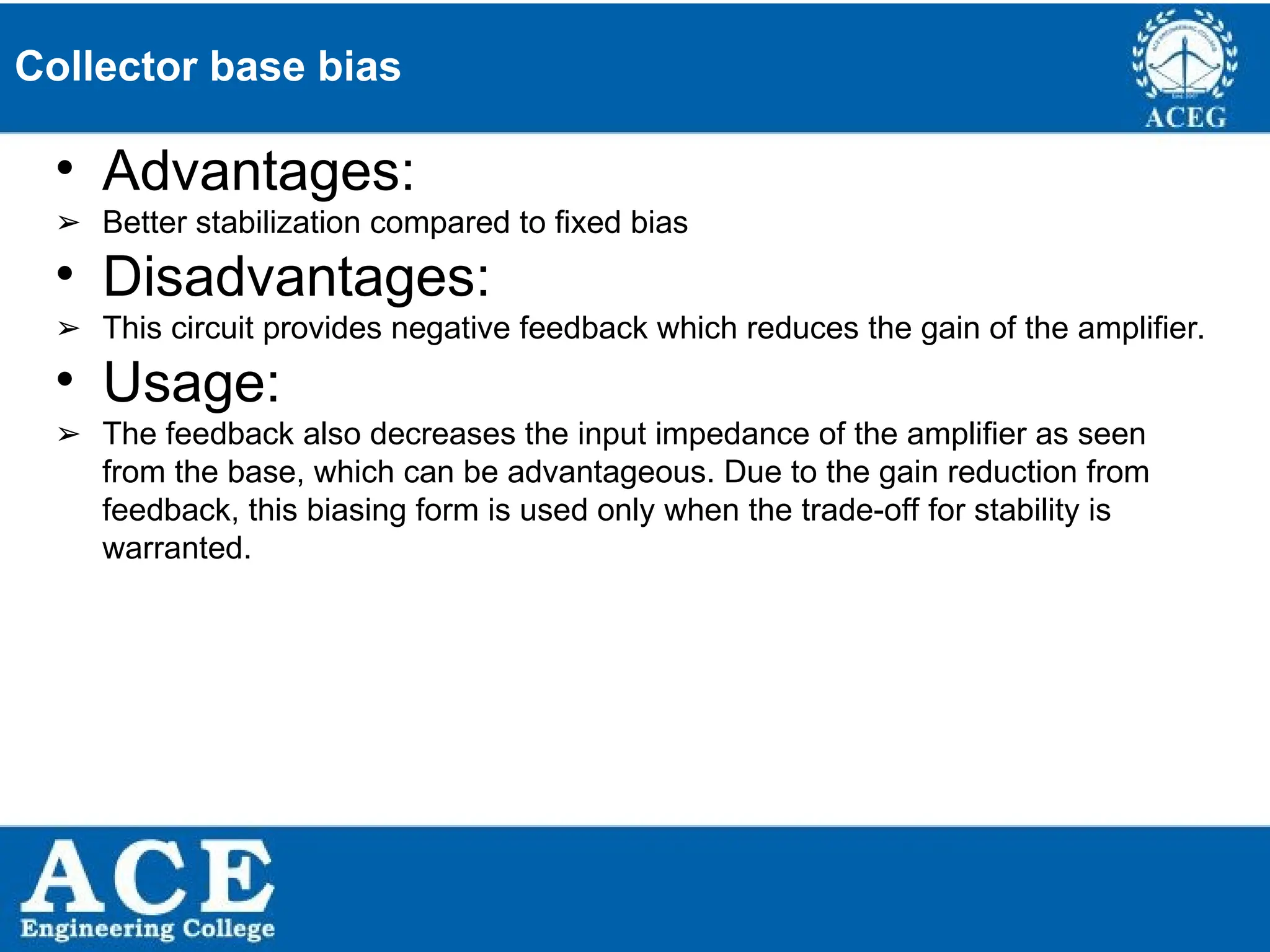 P.KIRAN KUMAR,ECE DEPARTMENT 44
Collector base bias
• Advantages:
➢ Better stabilization compared to fixed bias
• Disadvantages:
➢ This circuit provides negative feedback which reduces the gain of the amplifier.
• Usage:
➢ The feedback also decreases the input impedance of the amplifier as seen
from the base, which can be advantageous. Due to the gain reduction from
feedback, this biasing form is used only when the trade-off for stability is
warranted.
 