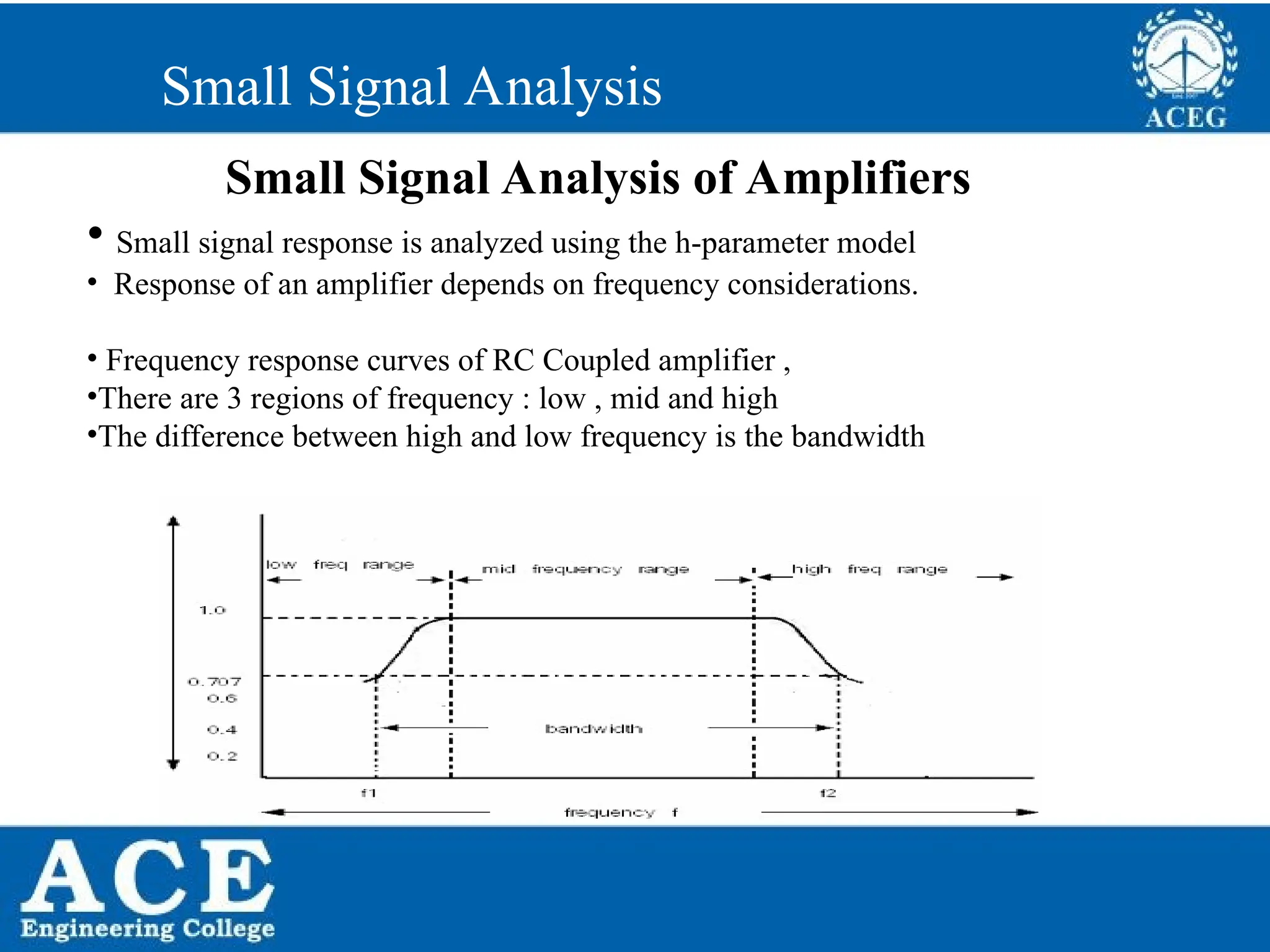 P.KIRAN KUMAR,ECE DEPARTMENT 46
Small Signal Analysis
Small Signal Analysis of Amplifiers
• Small signal response is analyzed using the h-parameter model
• Response of an amplifier depends on frequency considerations.
• Frequency response curves of RC Coupled amplifier ,
•There are 3 regions of frequency : low , mid and high
•The difference between high and low frequency is the bandwidth
 