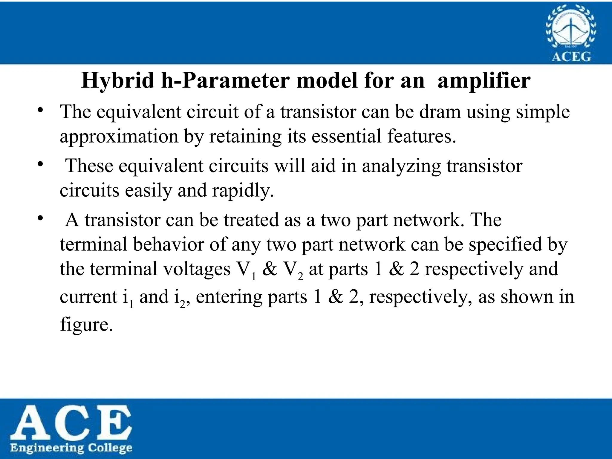 P.KIRAN KUMAR,ECE DEPARTMENT 47
Hybrid h-Parameter model for an amplifier
• The equivalent circuit of a transistor can be dram using simple
approximation by retaining its essential features.
• These equivalent circuits will aid in analyzing transistor
circuits easily and rapidly.
• A transistor can be treated as a two part network. The
terminal behavior of any two part network can be specified by
the terminal voltages V1 & V2 at parts 1 & 2 respectively and
current i1 and i2, entering parts 1 & 2, respectively, as shown in
figure.
 