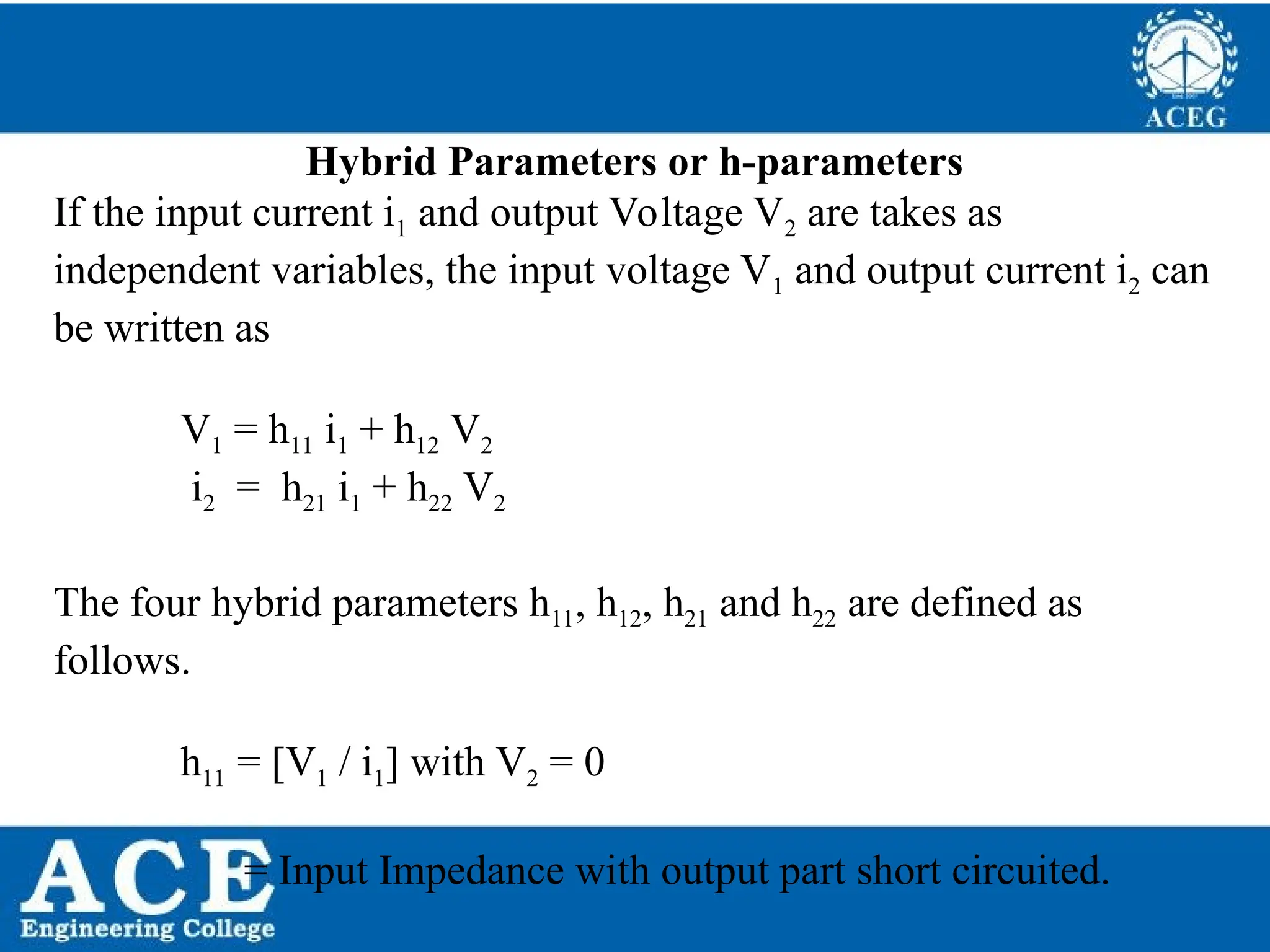 P.KIRAN KUMAR,ECE DEPARTMENT 49
Hybrid Parameters or h-parameters
If the input current i1 and output Voltage V2 are takes as
independent variables, the input voltage V1 and output current i2 can
be written as
V1 = h11 i1 + h12 V2
i2 = h21 i1 + h22 V2
The four hybrid parameters h11, h12, h21 and h22 are defined as
follows.
h11 = [V1 / i1] with V2 = 0
= Input Impedance with output part short circuited.
 