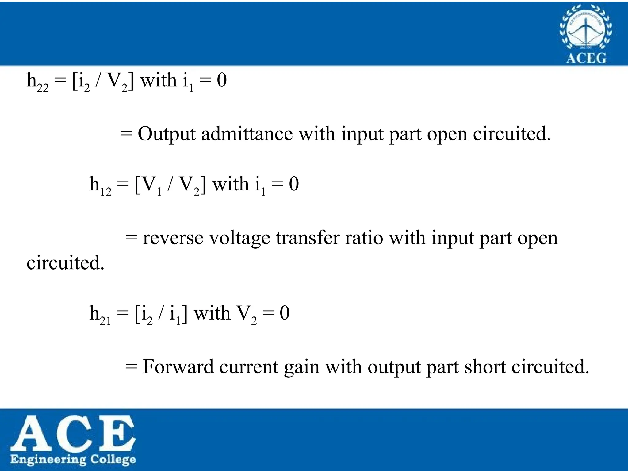 P.KIRAN KUMAR,ECE DEPARTMENT 50
h22 = [i2 / V2] with i1 = 0
= Output admittance with input part open circuited.
h12 = [V1 / V2] with i1 = 0
= reverse voltage transfer ratio with input part open
circuited.
h21 = [i2 / i1] with V2 = 0
= Forward current gain with output part short circuited.
 