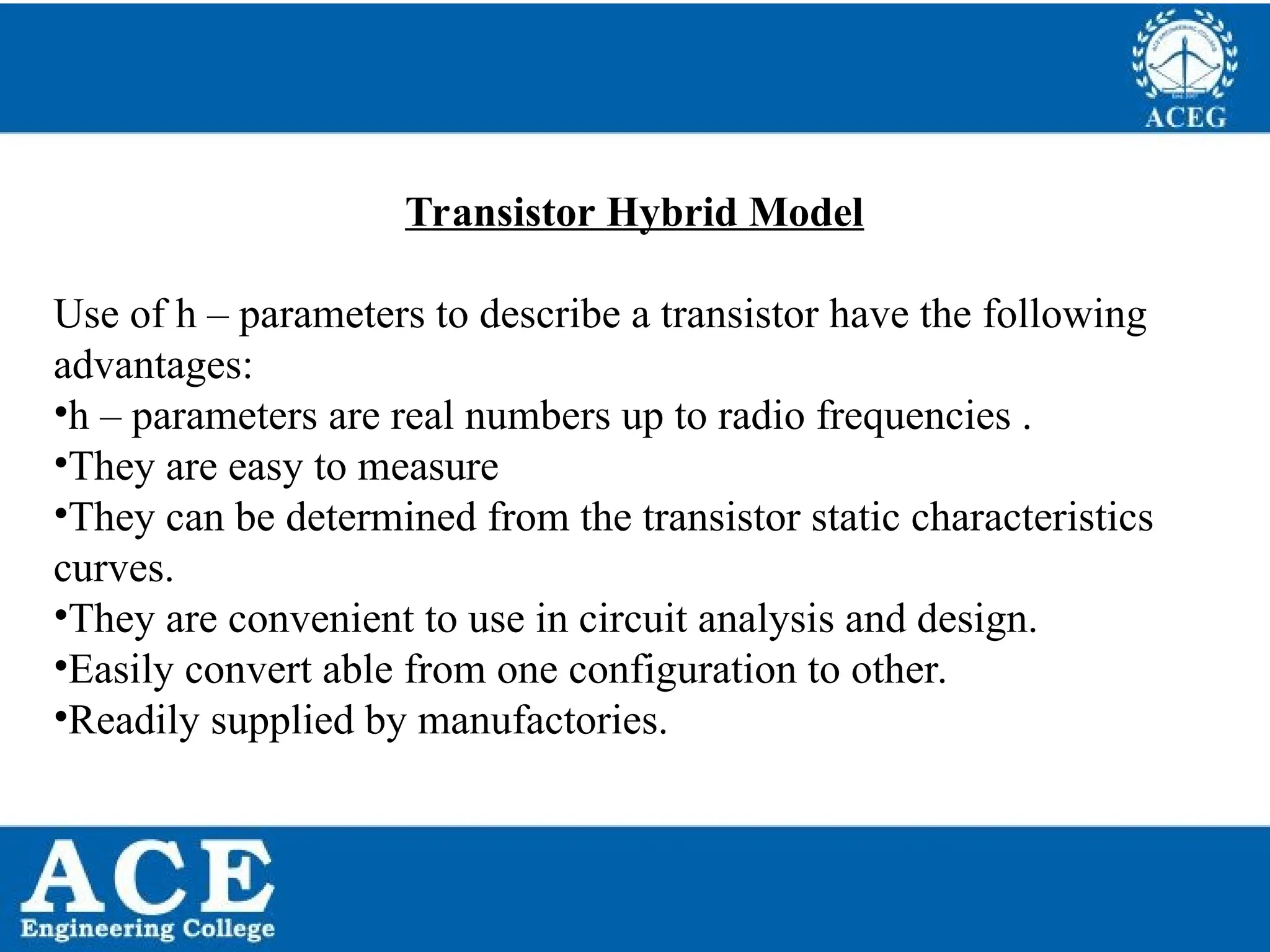 P.KIRAN KUMAR,ECE DEPARTMENT 54
Transistor Hybrid Model
Use of h – parameters to describe a transistor have the following
advantages:
•h – parameters are real numbers up to radio frequencies .
•They are easy to measure
•They can be determined from the transistor static characteristics
curves.
•They are convenient to use in circuit analysis and design.
•Easily convert able from one configuration to other.
•Readily supplied by manufactories.
 