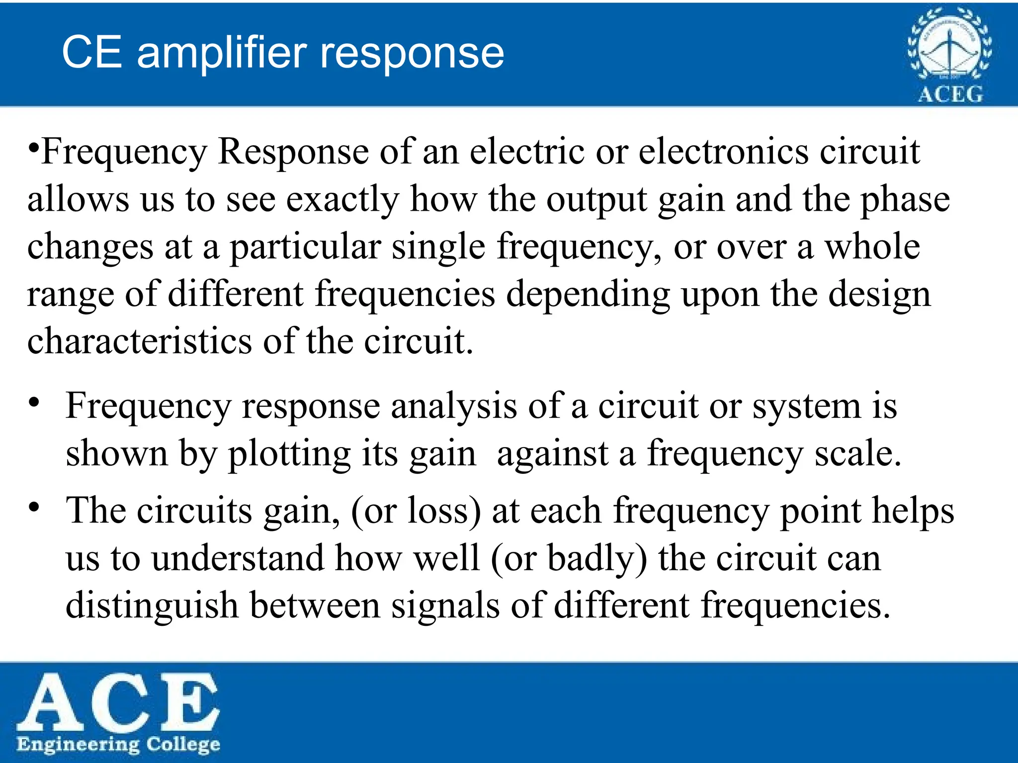 P.KIRAN KUMAR,ECE DEPARTMENT 59
CE amplifier response
•Frequency Response of an electric or electronics circuit
allows us to see exactly how the output gain and the phase
changes at a particular single frequency, or over a whole
range of different frequencies depending upon the design
characteristics of the circuit.
• Frequency response analysis of a circuit or system is
shown by plotting its gain against a frequency scale.
• The circuits gain, (or loss) at each frequency point helps
us to understand how well (or badly) the circuit can
distinguish between signals of different frequencies.
 