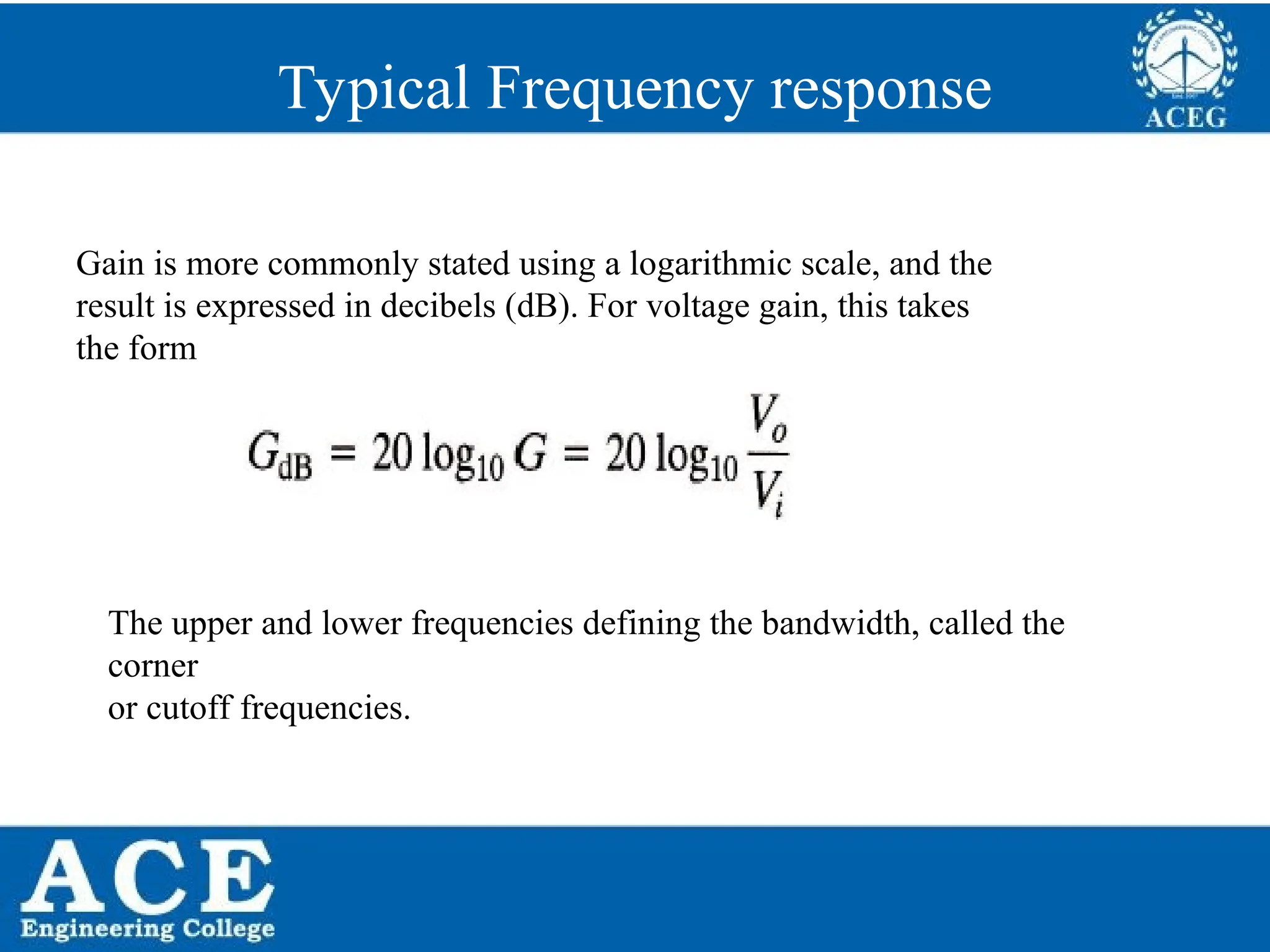 P.KIRAN KUMAR,ECE DEPARTMENT 67
Typical Frequency response
Gain is more commonly stated using a logarithmic scale, and the
result is expressed in decibels (dB). For voltage gain, this takes
the form
The upper and lower frequencies defining the bandwidth, called the
corner
or cutoff frequencies.
 
